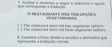 Analise a sentença a seguir e selecione a opção
que corresponde à tradução.
O RESTAURANTE NÃO TEM OPÇÕES
VEGETARIANAS.
( ) The restaurant does not has vegetarian options.
 ) The restaurant does not have vegetarian options.
8. Examine a frase abaixo e escolha a alternativa que
representa a tradução correta