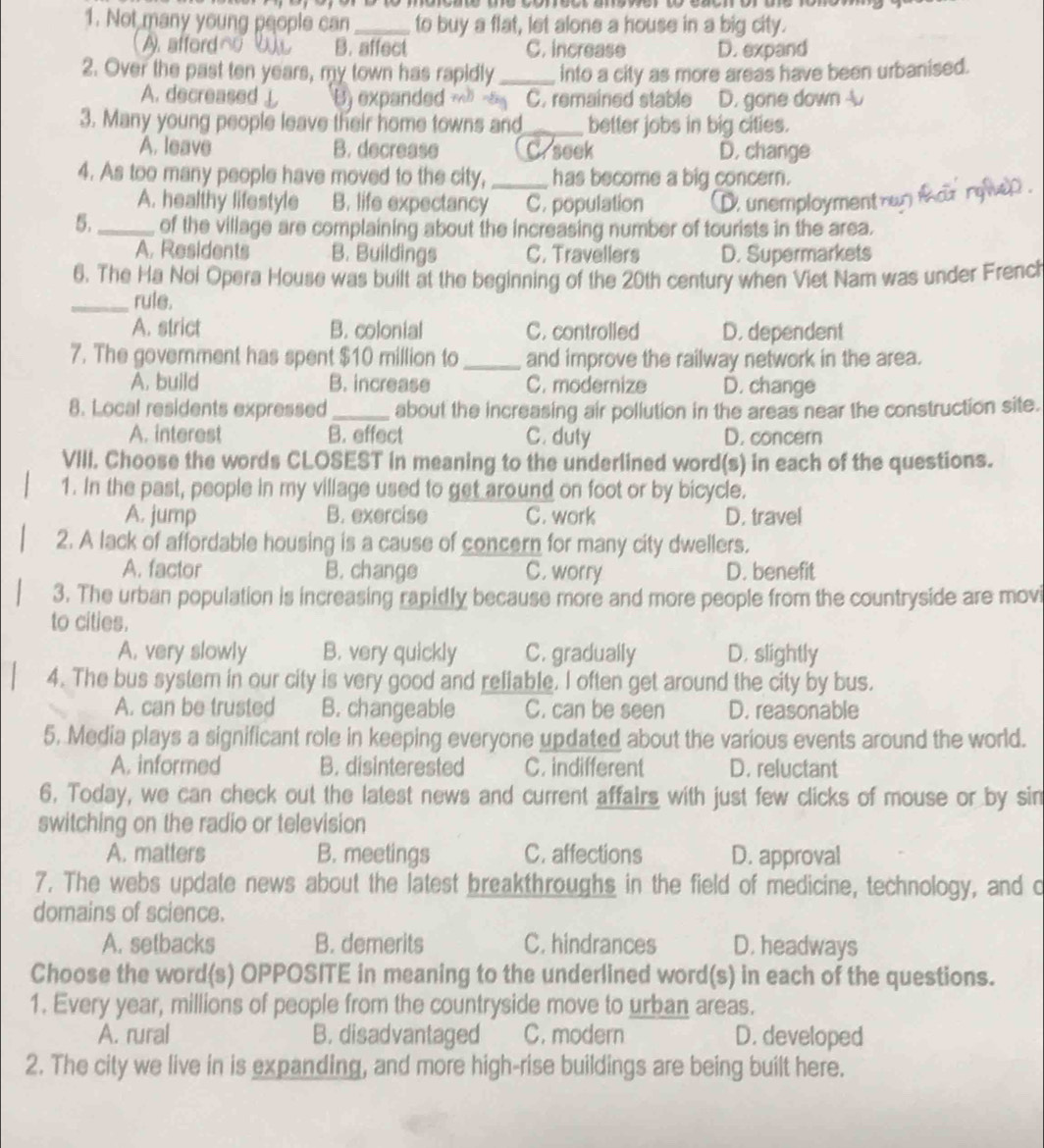 Not many young people can_ to buy a flat, let alone a house in a big city.
A. affordn B. affect C. increase D. expand
2. Over the past ten years, my town has rapidly _into a city as more areas have been urbanised.
A. decreased↓ U) expanded C. remained stable D. gone down 
3. Many young people leave their home towns and_ better jobs in big cities.
A. leave B. decrease Crseek D, change
4. As too many people have moved to the city,_ has become a big concern.

A. healthy lifestyle B. life expectancy C. population D. unemployment  
5._ of the village are complaining about the increasing number of tourists in the area.
A. Residents B. Buildings C. Travellers D. Supermarkets
6. The Ha Noi Opera House was built at the beginning of the 20th century when Viet Nam was under French
_rule.
A. strict B. colonial C. controlled D. dependent
7. The goverment has spent $10 million to _and improve the railway network in the area.
A. build B. increase C. modernize D. change
8. Local residents expressed _about the increasing air pollution in the areas near the construction site.
A. interest B. effect C. duty D. concern
VIII. Choose the words CLOSEST in meaning to the underlined word(s) in each of the questions.
1. In the past, people in my village used to get around on foot or by bicycle.
A. jump B. exercise C. work D. travel
2. A lack of affordable housing is a cause of concern for many city dwellers.
A. factor B. change C. worry D. benefit
3. The urban population is increasing rapidly because more and more people from the countryside are movi
to cities.
A. very slowly B. very quickly C. gradually D. slightly
4. The bus system in our city is very good and reliable. I often get around the city by bus.
A. can be trusted B. changeable C. can be seen D. reasonable
5. Media plays a significant role in keeping everyone updated about the various events around the world.
A. informed B. disinterested C. indifferent D. reluctant
6. Today, we can check out the latest news and current affairs with just few clicks of mouse or by sin
switching on the radio or television
A. matters B. meetings C. affections D. approval
7. The webs update news about the latest breakthroughs in the field of medicine, technology, and o
domains of science.
A. setbacks B. demerits C. hindrances D. headways
Choose the word(s) OPPOSITE in meaning to the underlined word(s) in each of the questions.
1. Every year, millions of people from the countryside move to urban areas.
A. rural B. disadvantaged C. modern D. developed
2. The city we live in is expanding, and more high-rise buildings are being built here.