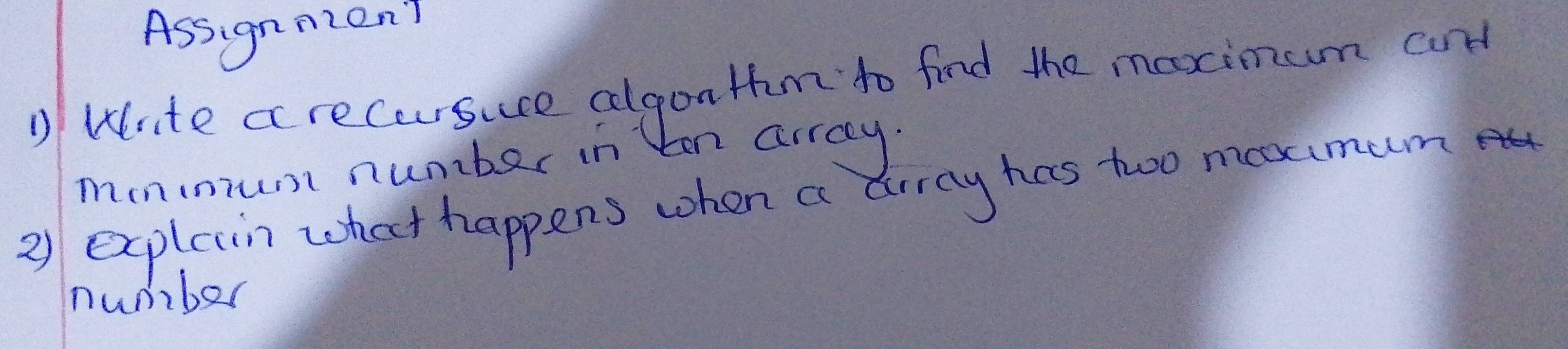 Assignmon? 
) Write arecursuce clgon Hum to find the maximum and 
monmrust number in ton array. 
2) explein what happens when a drray has twoo meximum 
number