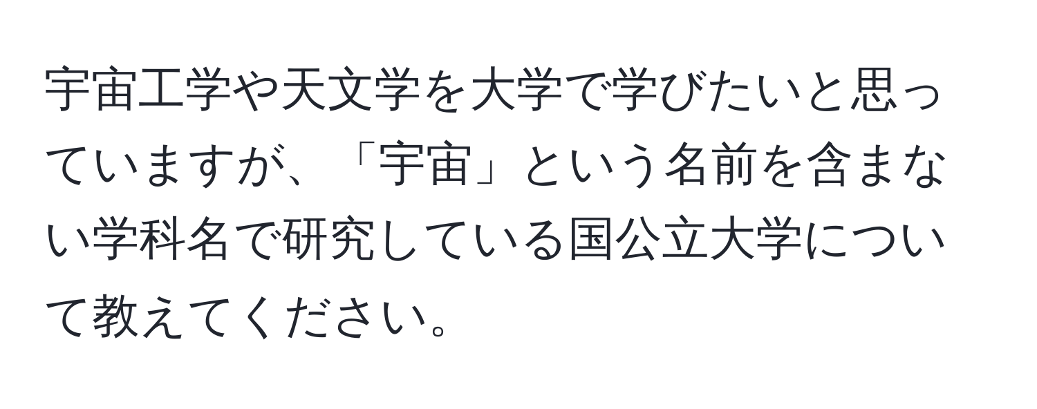 宇宙工学や天文学を大学で学びたいと思っていますが、「宇宙」という名前を含まない学科名で研究している国公立大学について教えてください。