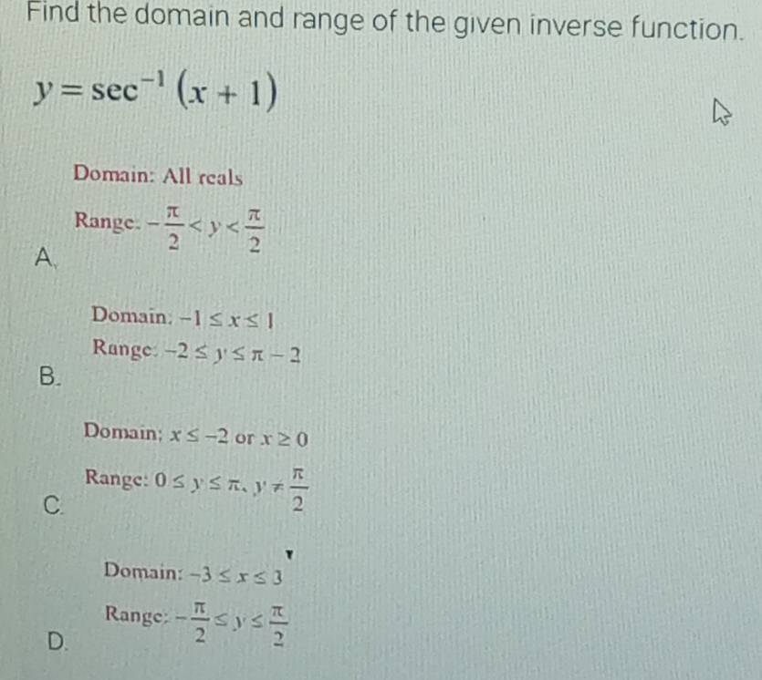 Find the domain and range of the given inverse function.
y=sec^(-1)(x+1)
Domain: All reals
Range. - π /2 
A.
Domain: -1≤ x≤ 1
Range: -2≤ y≤ π -2
B.
Domain; x≤ -2 or x≥ 0
Range:
C. 0≤ y≤ π , y!=  π /2 
Domain: -3≤ x≤ 3
Range: - π /2 ≤ y≤  π /2 
D.