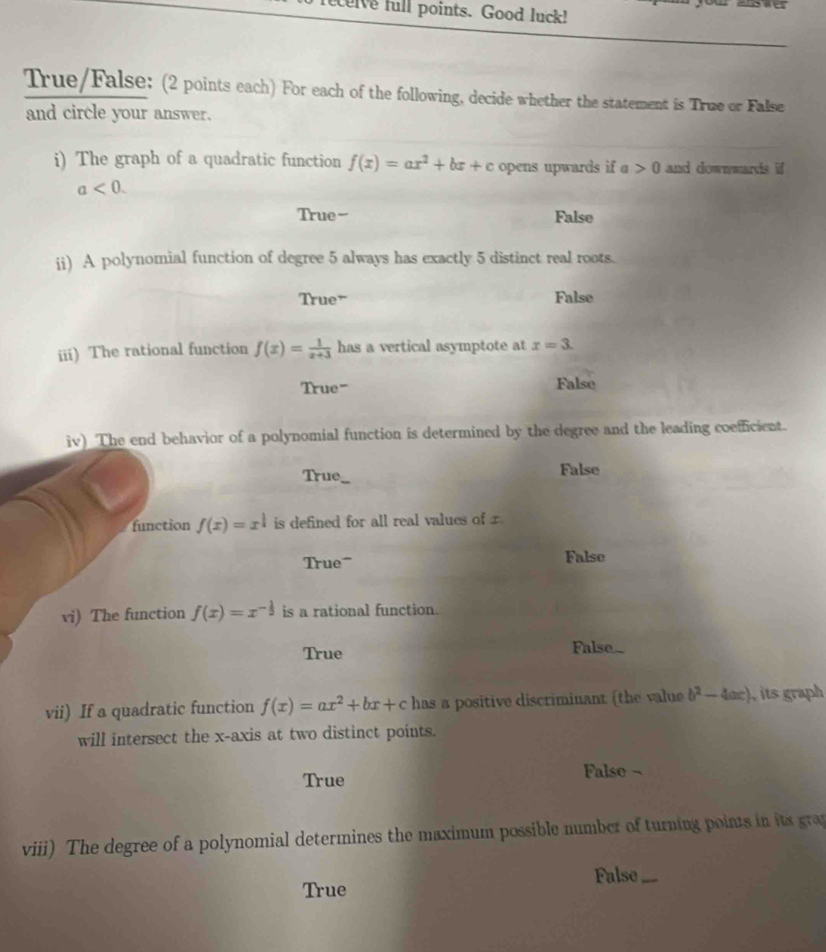 elve full points. Good luck!
True/False: (2 points each) For each of the following, decide whether the statement is True or False
and circle your answer.
i) The graph of a quadratic function f(x)=ax^2+bx+c opens upwards if a>0 and downwards if
a<0</tex>.
True-- False
ii) A polynomial function of degree 5 always has exactly 5 distinct real roots.
True- False
iii) The rational function f(x)= 1/x+3  has a vertical asymptote at x=3.
True" False
iv) The end behavior of a polynomial function is determined by the degree and the leading coefficient.
True, False
function f(x)=x^(frac 1)3 is defined for all real values of 
True False
vi) The function f(x)=x^(-frac 1)5 is a rational function.
True
False-
vii) If a quadratic function f(x)=ax^2+bx+c has a positive discrimiuant (the value b^2-4ac) its graph 
will intersect the x-axis at two distinct points.
True Falso ~
viii) The degree of a polynomial determines the maximum possible number of turning points in its gra
False_
True