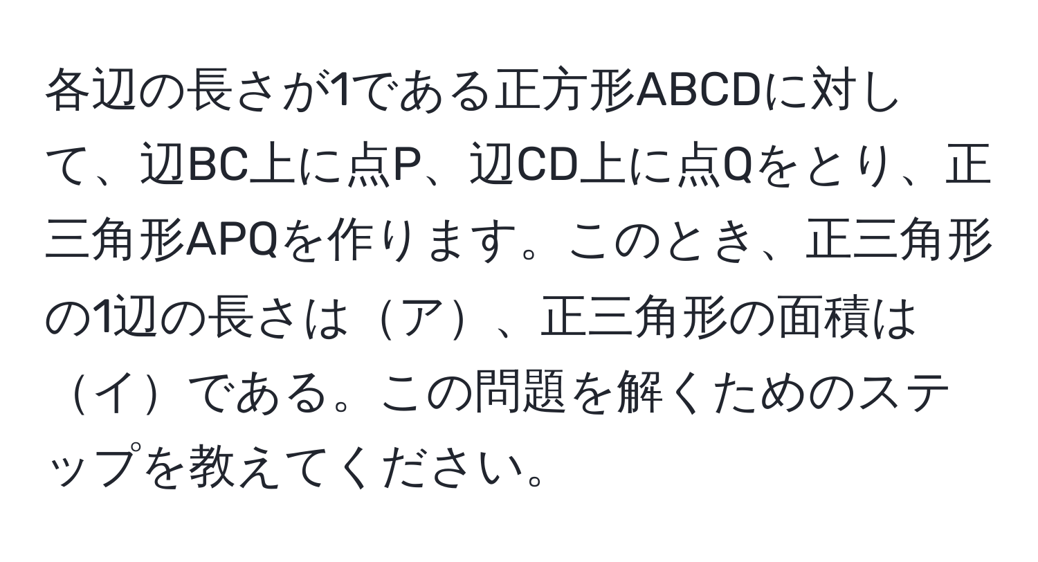 各辺の長さが1である正方形ABCDに対して、辺BC上に点P、辺CD上に点Qをとり、正三角形APQを作ります。このとき、正三角形の1辺の長さはア、正三角形の面積はイである。この問題を解くためのステップを教えてください。