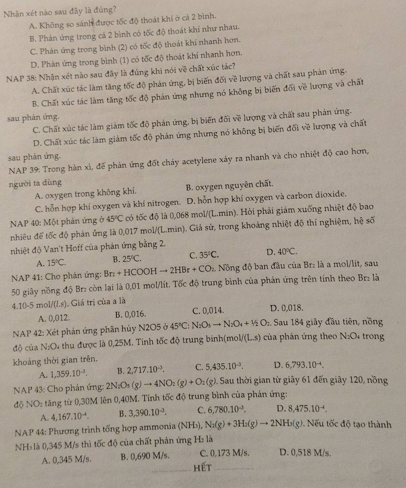 Nhận xét nào sau đây là đúng?
A. Không so sánh được tốc độ thoát khí ở cả 2 bình.
B. Phản ứng trong cả 2 bình có tốc độ thoát khí như nhau.
C. Phản úng trong bình (2) có tốc độ thoát khí nhanh hơn.
D. Phản ứng trong bình (1) có tốc độ thoát khí nhanh hơn.
NAP 38: Nhận xét nào sau đây là đúng khi nói về chất xúc tác?
A. Chất xúc tác làm tăng tốc độ phản ứng, bị biến đổi về lượng và chất sau phản ứng.
B. Chất xúc tác làm tăng tốc độ phản ứng nhưng nó không bị biến đổi về lượng và chất
sau phản ứng.
C. Chất xúc tác làm giảm tốc độ phản ứng, bị biến đổi về lượng và chất sau phản ứng.
D. Chất xúc tác làm giảm tốc độ phản ứng nhưng nó không bị biến đổi về lượng và chất
sau phản ứng.
NAP 39: Trong hàn xì, để phản ứng đốt cháy acetylene xảy ra nhanh và cho nhiệt độ cao hơn,
người ta dùng
A. oxygen trong không khí. B. oxygen nguyên chất.
C. hỗn hợp khí oxygen và khí nitrogen. l D. hỗn hợp khí oxygen và carbon dioxide.
* NAP 40: Một phản ứng ở 45°C có tốc độ là 0,068 mol/(L.min). Hỏi phải giảm xuống nhiệt độ bao
nhiêu để tốc độ phản ứng là 0,017 mol/(L.min). Giả sử, trong khoảng nhiệt độ thí nghiệm, hệ số
nhiệt độ Van't Hoff của phản ứng bằng 2.
A. 15°C. B. 25°C. C. 35°C.
D. 40°C.
NAP 41: Cho phản ứng: Br_2+HCOOHto 2HBr+CO_2 Nông độ ban đầu của Br₂ là a mol/lít, sau
50 giây nồng độ Br2 còn lại là 0,01 mol/lít. Tốc độ trung bình của phản ứng trên tính theo Br2 là
4.10-5 m 1/(l.s). Giá trị của a là
A. 0,012. B. 0,016. C. 0,014.
D. 0,018.
NAP 42: Xét phản ứng phân hủy N2O5 ở 45°C N_2O_5to N_2O_4+1/2O_2 :. Sau 184 giây đầu tiên, nồng
độ của N_2C 04 thu được là 0,25M. Tính tốc độ trung binh(mo 1/(L.s) của phản ứng theo N_2O_4 trong
khoảng thời gian trên.
A. 1,359.10^(-3). B. 2,717.10^(-3). C. 5,435.10^(-3). D. 6,793.10^(-4).
NAP 43: Cho phản ứng: 2N_2O_5(g)to 4NO_2(g)+O_2(g) D. Sau thời gian từ giây 61 đến giây 120, nồng
độ NO_2 tăng từ 0,30M lên 0,40M. Tính tốc độ trung bình của phản ứng:
A. 4,167.10^(-4). B. 3,390.10^(-3). C. 6,780.10^(-3). D. 8,475.10^(-1).
NAP 44: Phương trình tổng hợp ammonia (NH₃), N_2(g)+3H_2(g)to 2NH_3(g).  Nếu tốc độ tạo thành
NH* là 0,345 M/s thì tốc độ của chất phản ứng H₂ là
A. 0,345 M/s. B. 0,690 M/s. C. 0,173 M/s. D. 0,518 M/s.
_hết_
