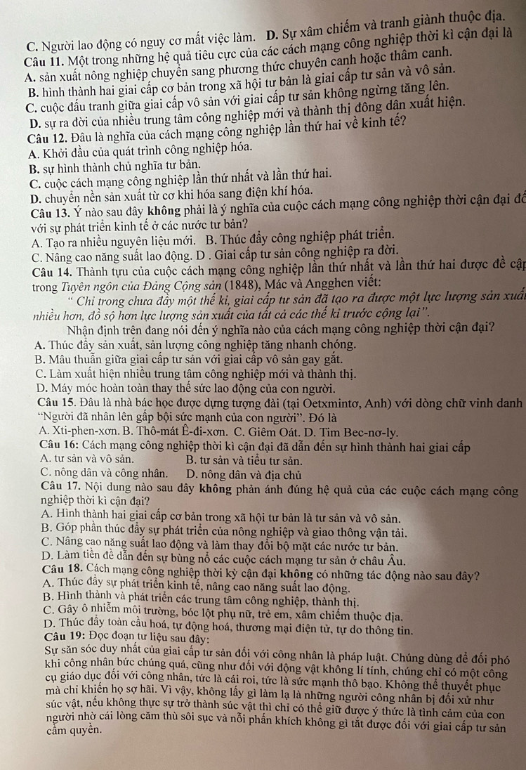 C. Người lao động có nguy cơ mất việc làm. D. Sự xâm chiếm và tranh giành thuộc địa.
Câu 11. Một trong những hệ quả tiêu cực của các cách mạng công nghiệp thời kì cận đại là
A. sản xuất nông nghiệp chuyển sang phương thức chuyên canh hoặc thâm canh.
B. hình thành hai giai cấp cơ bản trong xã hội tư bản là giai cấp tư sản và vô sản.
C. cuộc đấu tranh giữa giai cấp vô sản với giai cấp tư sản không ngừng tăng lên.
D. sự ra đời của nhiều trung tâm công nghiệp mới và thành thị đông dân xuất hiện.
Câu 12. Đâu là nghĩa của cách mạng công nghiệp lần thứ hai về kinh tế?
A. Khởi đầu của quát trình công nghiệp hóa.
B. sự hình thành chủ nghĩa tư bản.
C. cuộc cách mạng công nghiệp lần thứ nhất và lần thứ hai.
D. chuyển nền sản xuất từ cơ khi hóa sang điện khí hóa.
Câu 13. Ý nào sau đây không phải là ý nghĩa của cuộc cách mạng công nghiệp thời cận đại đô
với sự phát triển kinh tế ở các nước tư bản?
A. Tạo ra nhiều nguyên liệu mới. B. Thúc đầy công nghiệp phát triển.
C. Nâng cao năng suất lao động. D . Giai cấp tư sản công nghiệp ra đời.
Câu 14. Thành tựu của cuộc cách mạng cống nghiệp lần thứ nhất và lần thứ hai được đề cập
trong Tuyên ngôn của Đảng Cộng sản (1848), Mác và Angghen viết:
Chi trong chưa đầy một thế kỉ, giai cấp tư sản đã tạo ra được một lực lượng sản xuấn
nhiều hơn, đồ sộ hơn lực lượng sản xuất của tất cả các thế ki trước cộng lại''.
Nhận định trên đang nói đến ý nghĩa nào của cách mạng công nghiệp thời cận đại?
A. Thúc đầy sản xuất, sản lượng công nghiệp tăng nhanh chóng.
B. Mâu thuẫn giữa giai cấp tư sản với giai cấp vô sản gay gắt.
C. Làm xuất hiện nhiều trung tậm công nghiệp mới và thành thị.
D. Máy móc hoàn toàn thay thế sức lao động của con người.
Câu 15. Đâu là nhà bác học được dựng tượng đài (tại Oetxmintơ, Anh) với dòng chữ vinh danh
*Người đã nhân lên gấp bội sức mạnh của con người”. Đó là
A. Xti-phen-xơn. B. Thô-mát Ê-đi-xơn. C. Giêm Oát. D. Tim Bec-nơ-ly.
Câu 16: Cách mạng công nghiệp thời kì cận đại đã dẫn đến sự hình thành hai giai cấp
A. tư sản và vô sản. B. tư sản và tiểu tư sản.
C. nông dân và công nhân. D. nông dân và địa chủ
Câu 17. Nội dung nào sau đây không phản ánh đúng hệ quả của các cuộc cách mạng công
nghiệp thời kì cận đại?
A. Hình thành hai giai cấp cơ bản trong xã hội tư bản là tư sản và vô sản.
B. Góp phần thúc đầy sự phát triển của nông nghiệp và giao thông vận tải.
C. Nâng cao năng suất lao động và làm thay đổi bộ mặt các nước tư bản.
D. Làm tiền đề dẫn đến sự bùng nổ các cuộc cách mạng tư sản ở châu Âu.
Câu 18. Cách mạng công nghiệp thời kỳ cận đại không có những tác động nào sau đây?
A. Thúc đầy sự phát triển kỉnh tế, nâng cao năng suất lao động.
B. Hình thành và phát triển các trung tâm công nghiệp, thành thị.
C. Gây ô nhiễm môi trường, bóc lột phụ nữ, trẻ em, xâm chiếm thuộc địa.
D. Thúc đầy toàn cầu hoá, tự động hoá, thương mại điện tử, tự do thông tin.
Câu 19: Đọc đoạn tư liệu sau đây:
Sự săn sóc duy nhất của giai cấp tư sản đối với công nhân là pháp luật. Chúng dùng để đối phó
khi công nhân bức chúng quá, cũng như đối với động vật khồng lí tính, chúng chỉ có một công
cụ giáo dục đối với công nhân, tức là cái roi, tức là sức mạnh thô bạo. Không thể thuyết phục
mà chỉ khiến họ sợ hãi. Vì vậy, không lấy gì làm lạ là những người công nhân bị đối xử như
súc vật, nếu không thực sự trở thành súc vật thì chỉ có thể giữ được ý thức là tình cảm của con
người nhờ cái lòng căm thù sôi sục và nỗi phần khích không gì tắt được đối với giai cấp tư sản
cầm quyền.