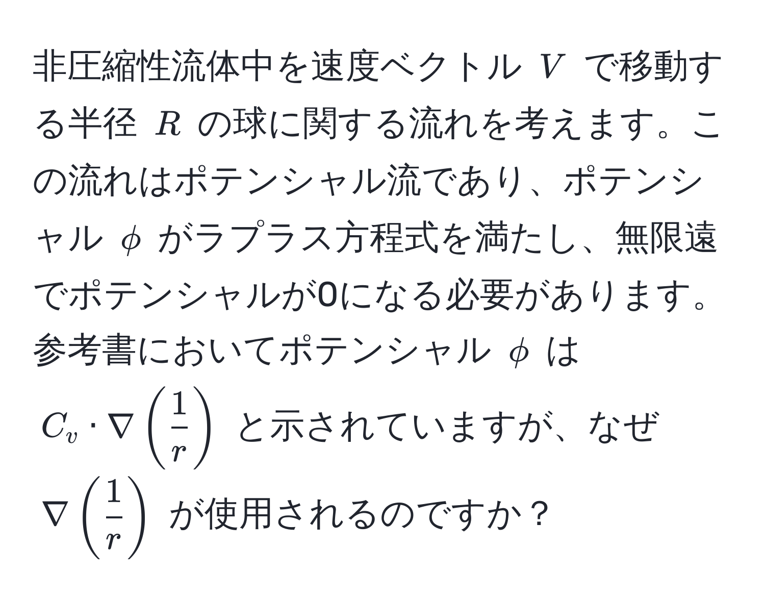 非圧縮性流体中を速度ベクトル $V$ で移動する半径 $R$ の球に関する流れを考えます。この流れはポテンシャル流であり、ポテンシャル $phi$ がラプラス方程式を満たし、無限遠でポテンシャルが0になる必要があります。参考書においてポテンシャル $phi$ は $C_v · nabla (  1/r  )$ と示されていますが、なぜ $nabla (  1/r  )$ が使用されるのですか？