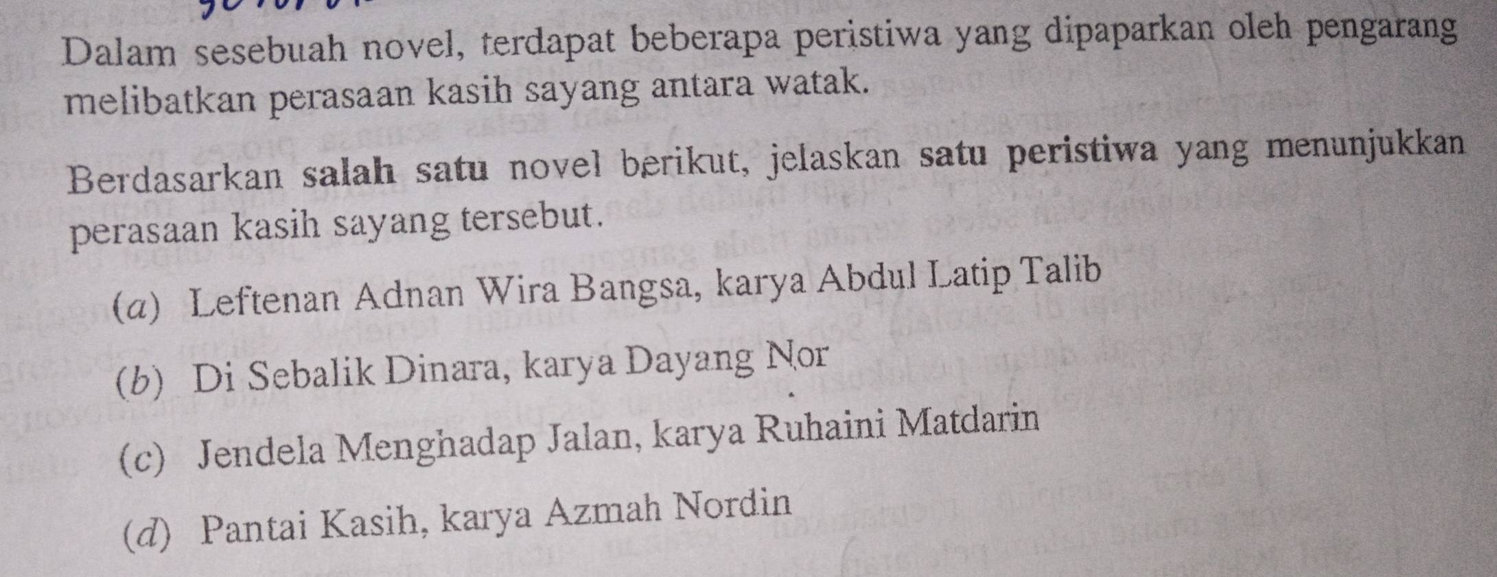 Dalam sesebuah novel, terdapat beberapa peristiwa yang dipaparkan oleh pengarang
melibatkan perasaan kasih sayang antara watak.
Berdasarkan salah satu novel berikut, jelaskan satu peristiwa yang menunjukkan
perasaan kasih sayang tersebut.
(α) Leftenan Adnan Wira Bangsa, karya Abdul Latip Talib
(b) Di Sebalik Dinara, karya Dayang Nor
(c) Jendela Menghadap Jalan, karya Ruhaini Matdarin
(d) Pantai Kasih, karya Azmah Nordin