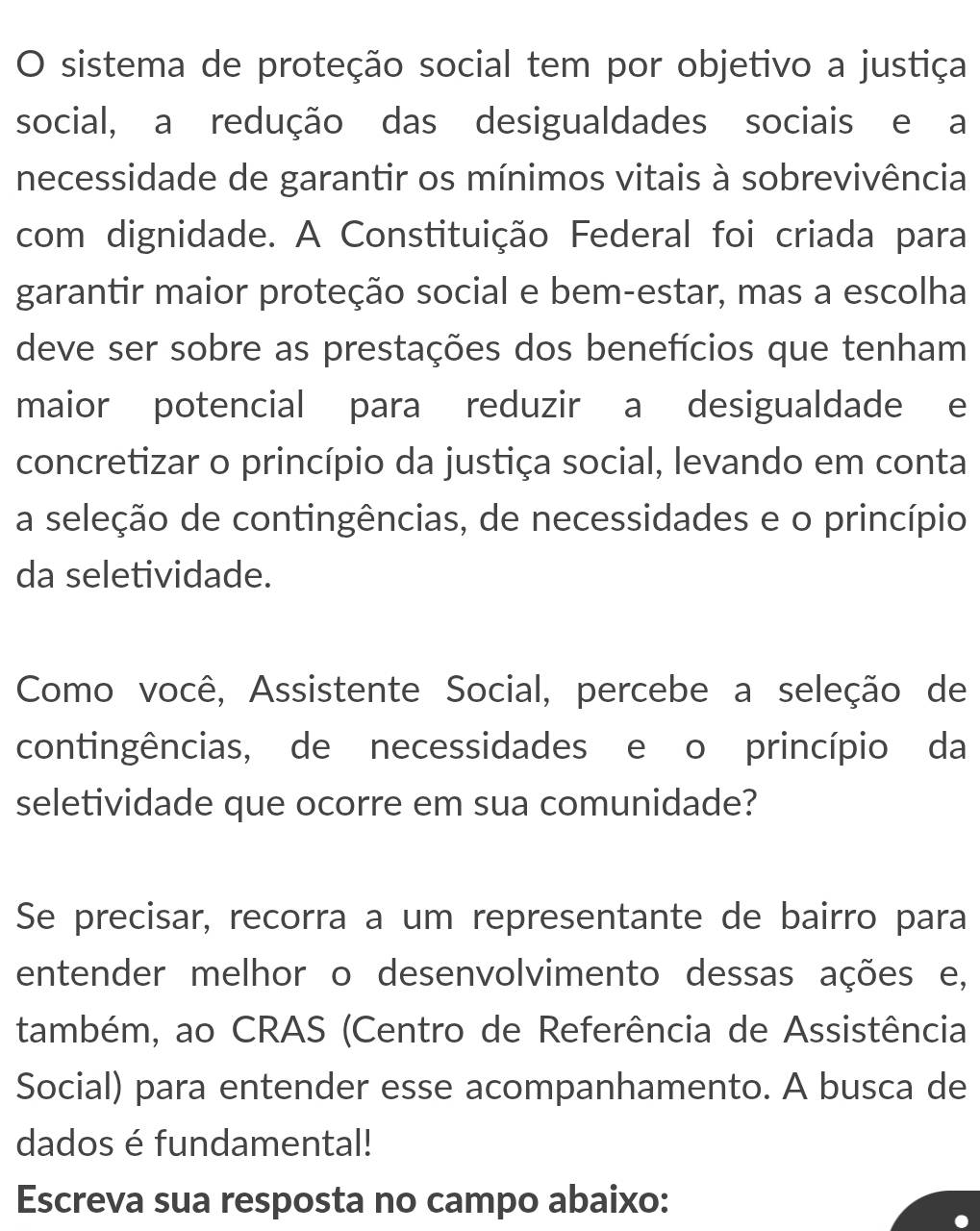 sistema de proteção social tem por objetivo a justiça 
social, a redução das desigualdades sociais e a 
necessidade de garantir os mínimos vitais à sobrevivência 
com dignidade. A Constituição Federal foi criada para 
garantir maior proteção social e bem-estar, mas a escolha 
deve ser sobre as prestações dos benefícios que tenham 
maior potencial para reduzir a desigualdade e 
concretizar o princípio da justiça social, levando em conta 
a seleção de contingências, de necessidades e o princípio 
da seletividade. 
Como você, Assistente Social, percebe a seleção de 
contingências, de necessidades e o princípio da 
seletividade que ocorre em sua comunidade? 
Se precisar, recorra a um representante de bairro para 
entender melhor o desenvolvimento dessas ações e, 
também, ao CRAS (Centro de Referência de Assistência 
Social) para entender esse acompanhamento. A busca de 
dados é fundamental! 
Escreva sua resposta no campo abaixo: