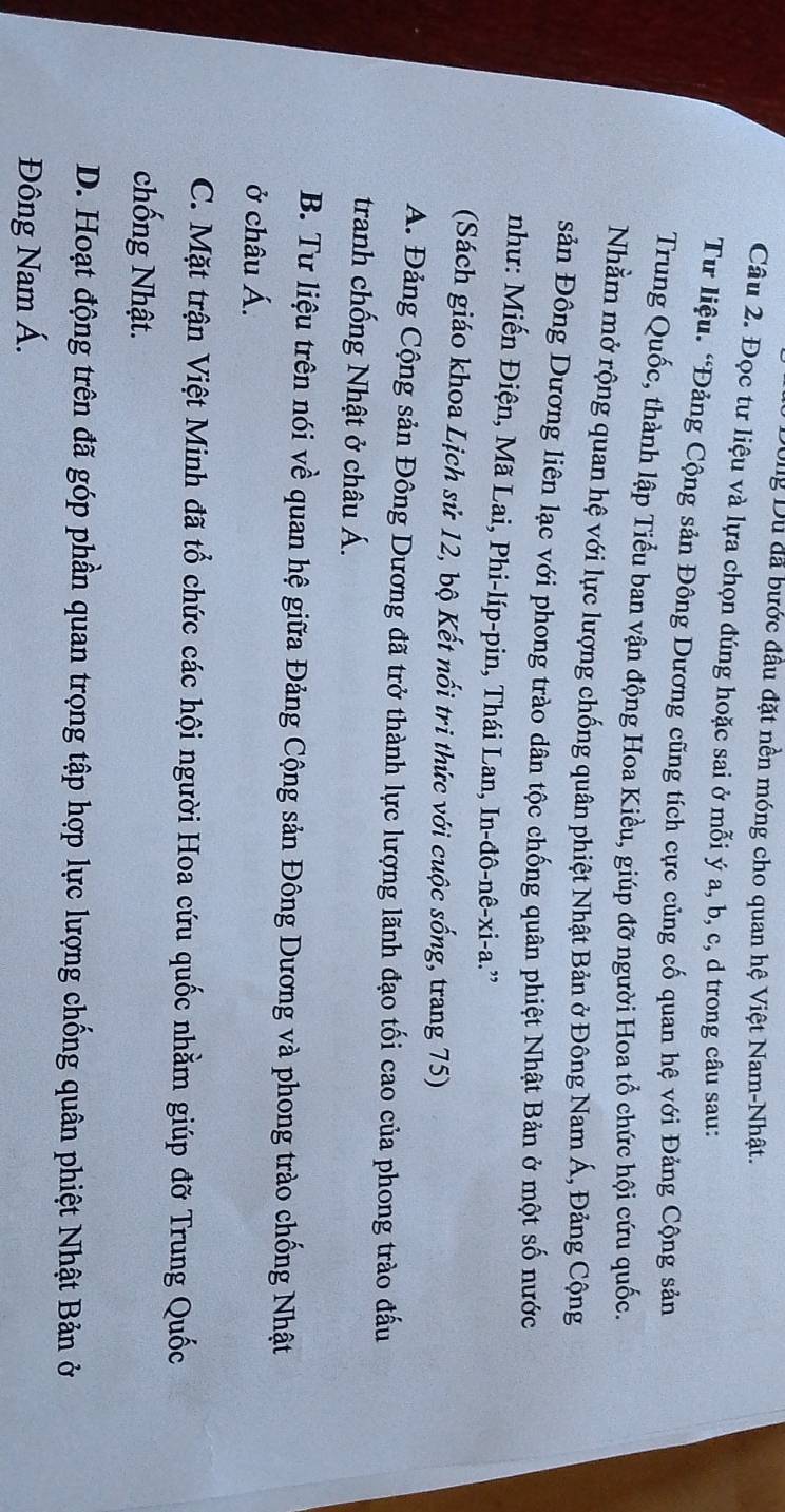 Dug Du đã bước đầu đặt nền móng cho quan hệ Việt Nam-Nhật.
Câu 2. Đọc tư liệu và lựa chọn đúng hoặc sai ở mỗi ý a, b, c, d trong câu sau:
Tư liệu. “Đảng Cộng sản Đông Dương cũng tích cực củng cố quan hệ với Đảng Cộng sản
Trung Quốc, thành lập Tiểu ban vận động Hoa Kiều, giúp đỡ người Hoa tổ chức hội cứu quốc.
Nhằm mở rộng quan hệ với lực lượng chống quân phiệt Nhật Bản ở Đông Nam Á, Đảng Cộng
sản Đông Dương liên lạc với phong trào dân tộc chống quân phiệt Nhật Bản ở một số nước
như: Miến Điện, Mã Lai, Phi-líp-pin, Thái Lan, In-đô-nê-xi-a.”
(Sách giáo khoa Lịch sử 12, bộ Kết nổi tri thức với cuộc sống, trang 75)
A. Đảng Cộng sản Đông Dương đã trở thành lực lượng lãnh đạo tối cao của phong trào đấu
tranh chống Nhật ở châu Á.
B. Tư liệu trên nói về quan hệ giữa Đảng Cộng sản Đông Dương và phong trào chống Nhật
ở châu Á.
C. Mặt trận Việt Minh đã tổ chức các hội người Hoa cứu quốc nhằm giúp đỡ Trung Quốc
chống Nhật.
D. Hoạt động trên đã góp phần quan trọng tập hợp lực lượng chống quân phiệt Nhật Bản ở
Đông Nam Á.