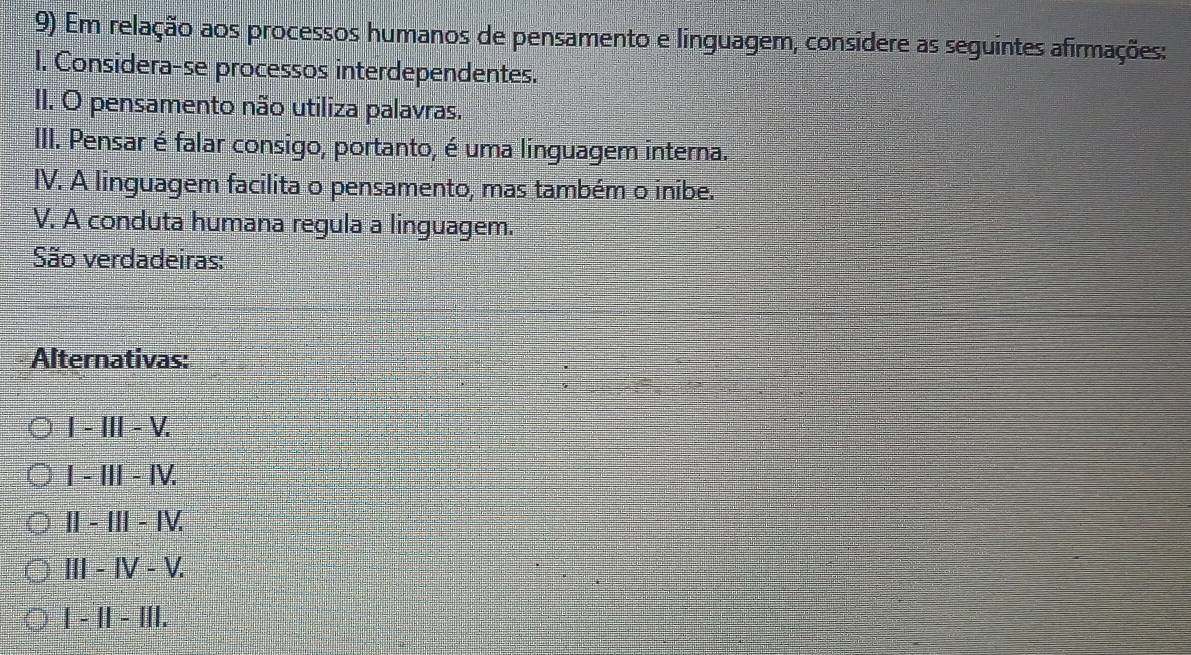 Em relação aos processos humanos de pensamento e linguagem, considere as seguintes afirmações:
I. Considera-se processos interdependentes.
II. O pensamento não utiliza palavras.
III. Pensar é falar consigo, portanto, é uma linguagem interna.
IV. A linguagem facilita o pensamento, mas também o inibe.
V. A conduta humana regula a linguagem.
São verdadeiras:
Alternativas:
I-III-V.
I-III-IV.
II-III-IV.
III-IV-V.
1-11-111.