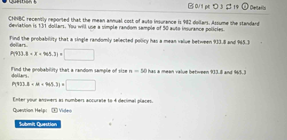 つ 3 $ 19 ① Details 
CNNBC recently reported that the mean annual cost of auto insurance is 982 dollars. Assume the standard 
deviation is 131 dollars. You will use a simple random sample of 50 auto insurance policies. 
Find the probability that a single randomly selected policy has a mean value between 933,8 and 965.3
dollars.
P(933.8
Find the probability that a random sample of size n=50 has a mean value between 933.8 and 965.3
dollars.
P(933.8
Enter your answers as numbers accurate to 4 decimal places. 
Question Help: * Vídeo 
Submit Question