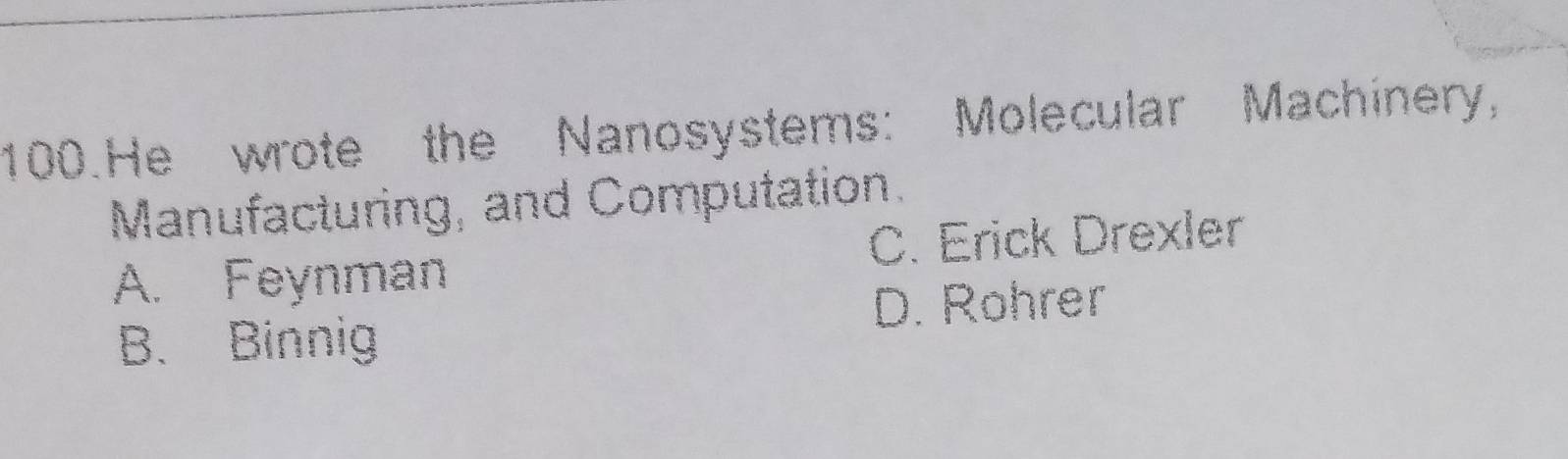 He wrote the Nanosystems: Molecular Machinery,
Manufacturing, and Computation.
A. Feynman C. Erick Drexler
D. Rohrer
B. Binnig