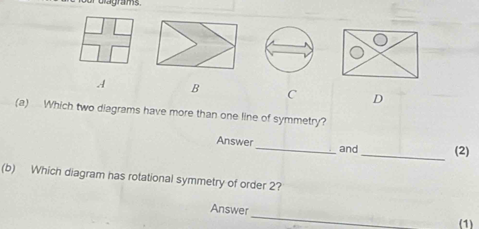 ur dlagrams. 
A 
B 
C 
D 
(a) Which two diagrams have more than one line of symmetry? 
Answer 
_and _(2) 
(b) Which diagram has rotational symmetry of order 2? 
_ 
Answer 
(1)