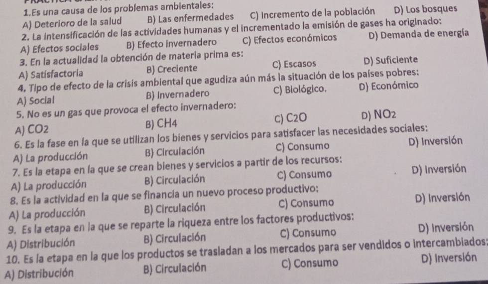 Es una causa de los problemas ambientales:
A) Deterioro de la salud B) Las enfermedades C) Incremento de la población D) Los bosques
2. La intensificación de las actividades humanas y el incrementado la emisión de gases ha originado:
A) Efectos sociales B) Efecto invernadero C) Efectos económicos D) Demanda de energía
3. En la actualidad la obtención de matería prima es:
A) Satisfactoria B) Creciente C) Escasos D) Suficiente
4. Tipo de efecto de la crisis ambiental que agudiza aún más la situación de los países pobres:
A) Social B) Invernadero C) Biológico. D) Económico
5. No es un gas que provoca el efecto invernadero:
A) CO2 B) CH4 c) C2O D) VO_2 
6. Es la fase en la que se utilizan los bienes y servicios para satisfacer las necesidades sociales:
A) La producción B) Circulación C) Consumo D) Inversión
7. Es la etapa en la que se crean bienes y servicios a partir de los recursos:
A) La producción B) Circulación C) Consumo D) Inversión
8. Es la actividad en la que se financia un nuevo proceso productivo;
A) La producción B) Circulación C) Consumo D) Inversión
9. Es la etapa en la que se reparte la riqueza entre los factores productivos:
A) Distribución B) Circulación C) Consumo D) Inversión
10. Es la etapa en la que los productos se trasladan a los mercados para ser vendidos o intercambiados:
A) Distribución B) Circulación C) Consumo D) Inversión