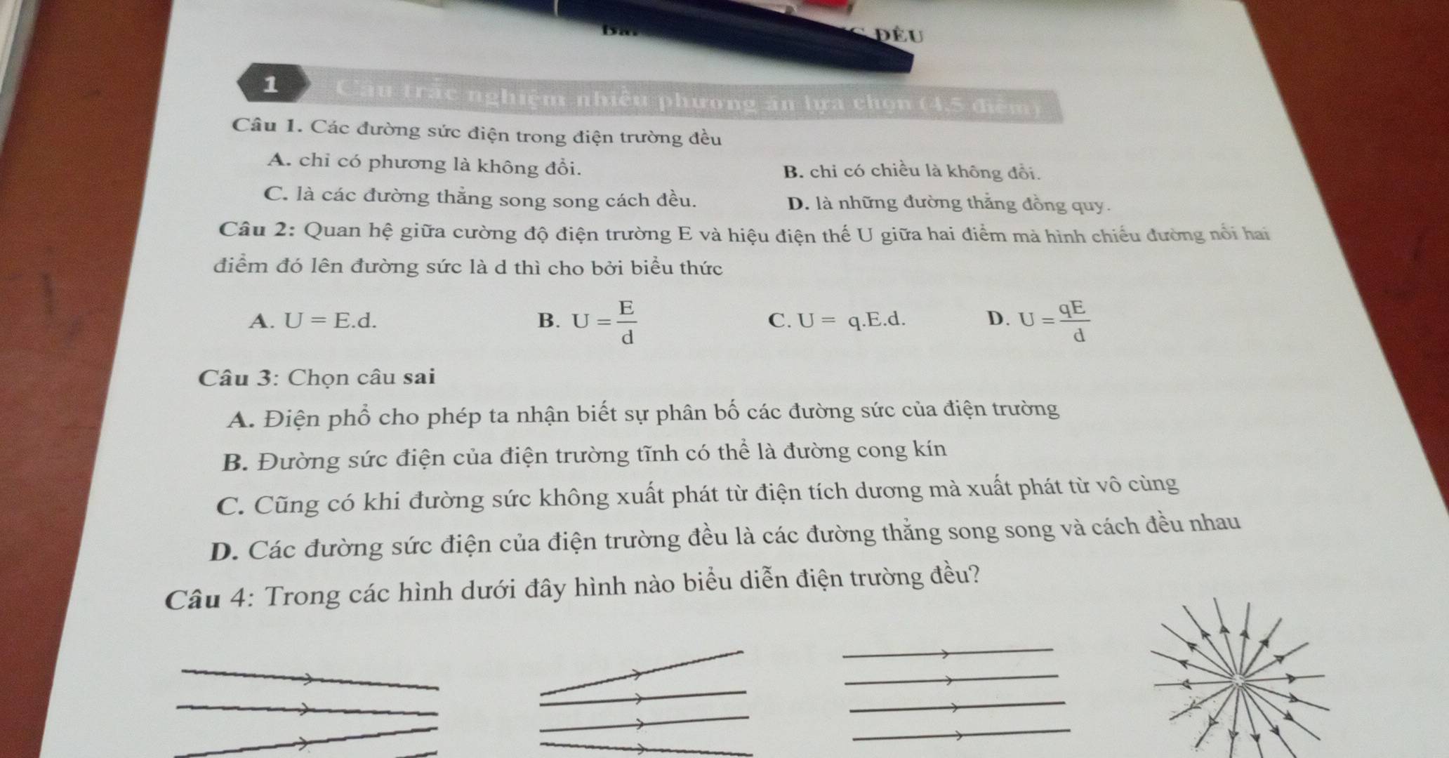 đều
1 Cầu trấc nghiệm nhiều phương ăn lựa chọn (4,5 điểm)
Câu 1. Các đường sức điện trong điện trường đều
A. chỉ có phương là không đổi. B. chi có chiều là không đổi.
C. là các đường thẳng song song cách đều. D. là những đường thẳng đồng quy.
Câu 2: Quan hệ giữa cường độ điện trường E và hiệu điện thế U giữa hai điểm mà hình chiếu đường nổi hai
điểm đó lên đường sức là d thì cho bởi biểu thức
A. U=E.d. B. U= E/d  U=q.E.d. D. U= qE/d 
C.
Câu 3: Chọn câu sai
A. Điện phổ cho phép ta nhận biết sự phân bố các đường sức của điện trường
B. Đường sức điện của điện trường tĩnh có thể là đường cong kín
C. Cũng có khi đường sức không xuất phát từ điện tích dương mà xuất phát từ vô cùng
D. Các đường sức điện của điện trường đều là các đường thằng song song và cách đều nhau
Câu 4: Trong các hình dưới đây hình nào biểu diễn điện trường đều?