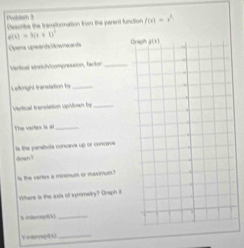 Problem 3
Describe the transformation from the parent function f(x)=x^3|
g(x)=3(x+1)^2
Opens upwards/downwards
G
Vertical stretch/compression, factor:_
Leitright translation by_
Vereical translation up/down by_
The vertex is al_
ls the parabola concave up or concave
down ?
s the vertex a minimum or maximum 
Where is the axis of symmetry? Graph it
X-intercept(8)_
Y-etercepl(8)_