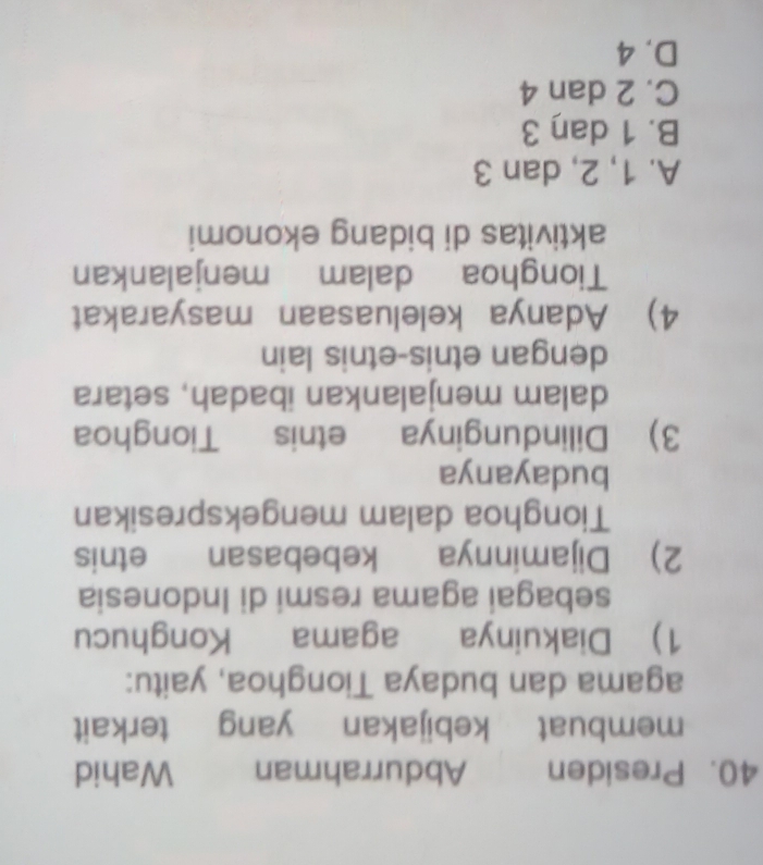 Presiden Abdurrahman Wahid
membuat kebijakan yang terkait
agama dan budaya Tionghoa, yaitu:
1) Diakuinya agama Konghucu
sebagai agama resmi di Indonesia
2) Dijaminnya kebebasan etnis
Tionghoa dalam mengekspresikan
budayanya
3) Dilindunginya etnis Tionghoa
dalam menjalankan ibadah, setara
dengan etnis-etnis lain
4) Adanya keleluasaan masyarakat
Tionghoa dalam menjalankan
aktivitas di bidang ekonomi
A. 1, 2, dan 3
B. 1 daŋ 3
C. 2 dan 4
D. 4