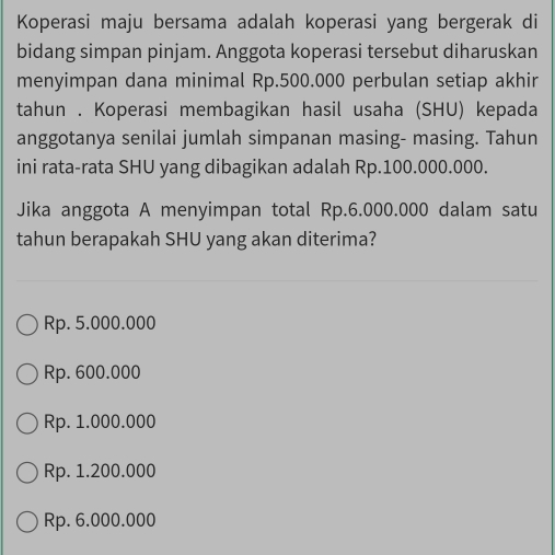 Koperasi maju bersama adalah koperasi yang bergerak di
bidang simpan pinjam. Anggota koperasi tersebut diharuskan
menyimpan dana minimal Rp.500.000 perbulan setiap akhir
tahun . Koperasi membagikan hasil usaha (SHU) kepada
anggotanya senilai jumlah simpanan masing- masing. Tahun
ini rata-rata SHU yang dibagikan adalah Rp.100.000.000.
Jika anggota A menyimpan total Rp.6.000.000 dalam satu
tahun berapakah SHU yang akan diterima?
Rp. 5.000.000
Rp. 600.000
Rp. 1.000.000
Rp. 1.200.000
Rp. 6.000.000