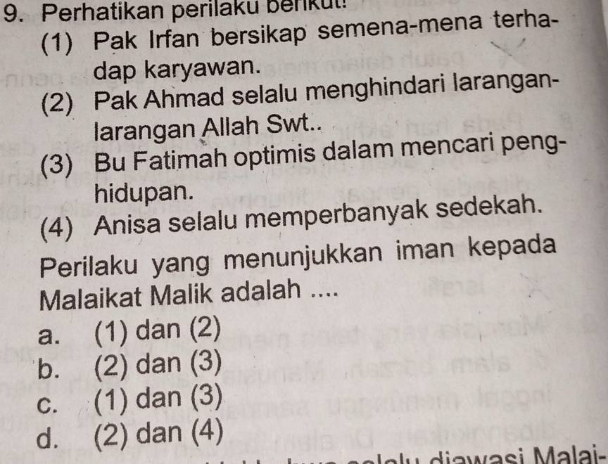 Perhatikan perilaku berkut!
(1) Pak Irfan bersikap semena-mena terha-
dap karyawan.
(2) Pak Ahmad selalu menghindari larangan-
larangan Allah Swt..
(3) Bu Fatimah optimis dalam mencari peng-
hidupan.
(4) Anisa selalu memperbanyak sedekah.
Perilaku yang menunjukkan iman kepada
Malaikat Malik adalah ....
a. (1) dan (2)
b. (2) dan (3)
c. (1) dan (3)
d. (2) dan (4)
u i a wasi Ma lai-