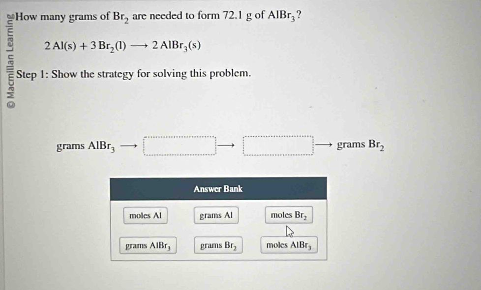 How many grams of Br_2 are needed to form 72.1 g of AlBr_3 ?
2Al(s)+3Br_2(l)to 2AlBr_3(s)
Step 1: Show the strategy for solving this problem.
grams AlBr_3 □° beginarrayr □  □  □ endarray to □ grams Br_2