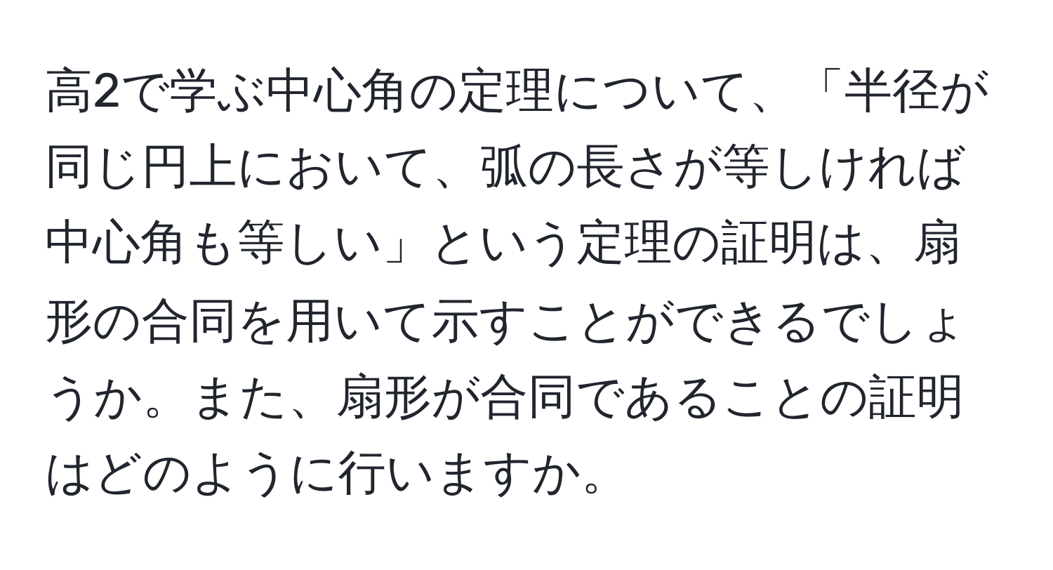 高2で学ぶ中心角の定理について、「半径が同じ円上において、弧の長さが等しければ中心角も等しい」という定理の証明は、扇形の合同を用いて示すことができるでしょうか。また、扇形が合同であることの証明はどのように行いますか。