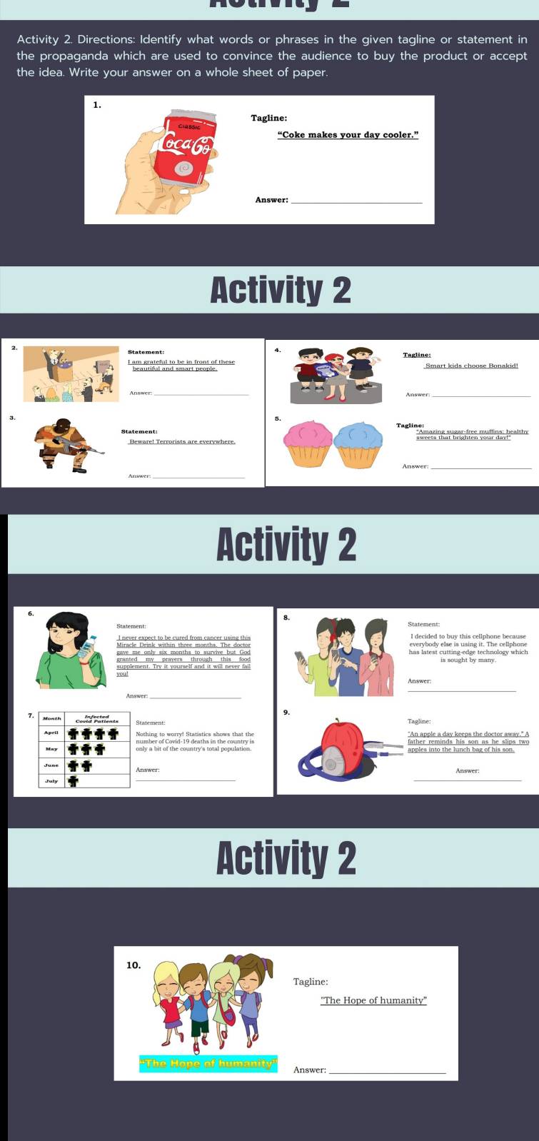 Activity 2. Directions: Identify what words or phrases in the given tagline or statement in 
the propaganda which are used to convince the audience to buy the product or accept 
the idea. Write your answer on a whole sheet of paper. 
1. 
Tagline: 
“Coke makes your day cooler.” 
Answer:_ 
Activity 2 
Tagline: 
* Benertndn beo ef tees Smart kids choose Bonakid! 
_ 
Statement: 
_ 
Anawer 
Activity 2 
Statement: 
has latest cutting-edge technology which 
eplement. Try it yourself and it will never fal 
Answer 
Month 
"An apple a dav keeps the doctor away." A 
father reminds his son as he slips two 
apples into the lunch bag of his son. 
Answer 
Activity 2 
10 
Tagline: 
"The Hope of humanity" 
'The Hope of humanity Answer: