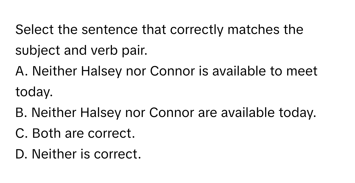 Select the sentence that correctly matches the subject and verb pair.

A. Neither Halsey nor Connor is available to meet today.
B. Neither Halsey nor Connor are available today.
C. Both are correct.
D. Neither is correct.