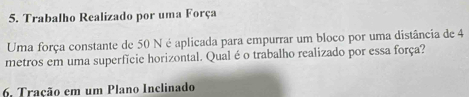 Trabalho Realizado por uma Força 
Uma força constante de 50 N é aplicada para empurrar um bloco por uma distância de 4
metros em uma superfície horizontal. Qual é o trabalho realizado por essa força? 
6. Tração em um Plano Inclinado