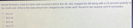 Rachel finished a meal at a diner and received a bill for $10.99. She charged the bill along with a 15 percent gratuity to
her credit card. What is the total amount she charged to her credit card? Round to the nearest cent if necessary.
$11.14
$12.64
$13.19
$13.73