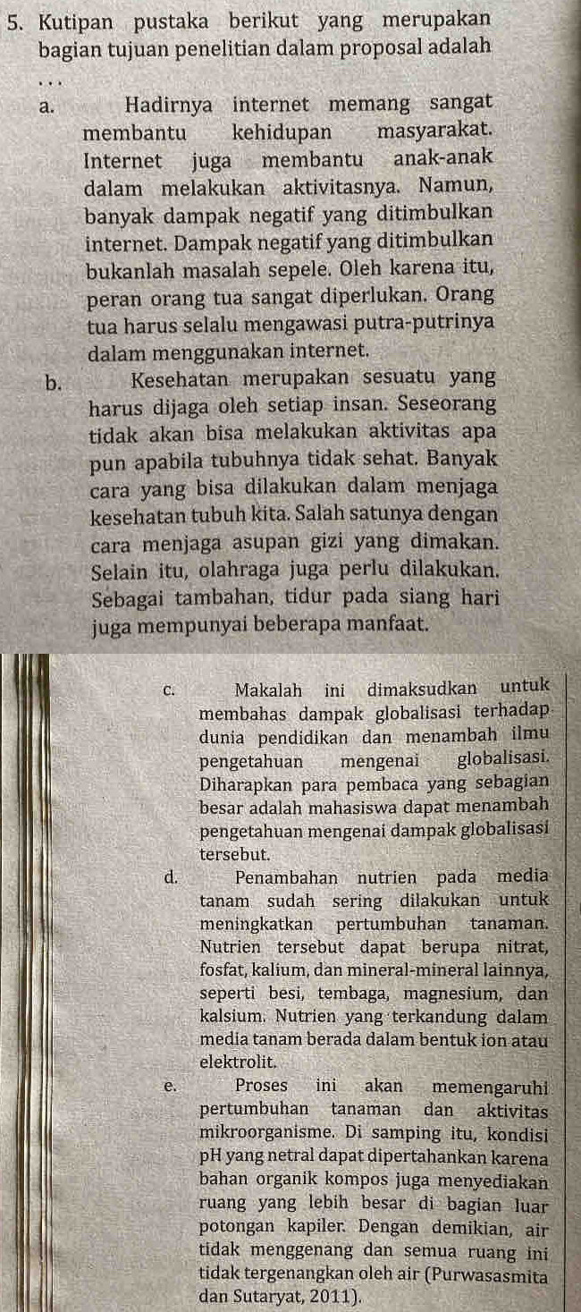 Kutipan pustaka berikut yang merupakan
bagian tujuan penelitian dalam proposal adalah
.  
a. Hadirnya internet memang sangat
membantu kehidupan masyarakat.
Internet juga membantu anak-anak
dalam melakukan aktivitasnya. Namun,
banyak dampak negatif yang ditimbulkan
internet. Dampak negatif yang ditimbulkan
bukanlah masalah sepele. Oleh karena itu,
peran orang tua sangat diperlukan. Orang
tua harus selalu mengawasi putra-putrinya
dalam menggunakan internet.
b. Kesehatan merupakan sesuatu yang
harus dijaga oleh setiap insan. Seseorang
tidak akan bisa melakukan aktivitas apa
pun apabila tubuhnya tidak sehat. Banyak
cara yang bisa dilakukan dalam menjaga
kesehatan tubuh kita. Salah satunya dengan
cara menjaga asupan gizi yang dimakan.
Selain itu, olahraga juga perlu dilakukan.
Sebagai tambahan, tidur pada siang hari
juga mempunyai beberapa manfaat.
C. Makalah ini dimaksudkan untuk
membahas dampak globalisasi terhadap
dunia pendidikan dan menambah ilmu
pengetahuan mengenai globalisasi.
Diharapkan para pembaca yang sebagian
besar adalah mahasiswa dapat menambah
pengetahuan mengenai dampak globalisasi
tersebut.
d. Penambahan nutrien pada media
tanam sudah sering dilakukan untuk
meningkatkan pertumbuhan tanaman.
Nutrien tersebut dapat berupa nitrat,
fosfat, kalium, dan mineral-mineral lainnya,
seperti besi, tembaga, magnesium, dan
kalsium. Nutrien yang terkandung dalam
media tanam berada dalam bentuk ion atau
elektrolit.
e. Proses ini akan memengaruhi
pertumbuhan tanaman dan aktivitas
mikroorganisme. Di samping itu, kondisi
pH yang netral dapat dipertahankan karena
bahan organik kompos juga menyediakan
ruang yang lebih besar di bagian luar
potongan kapiler. Dengan demikian, air
tidak menggenang dan semua ruang ini
tidak tergenangkan oleh air (Purwasasmita
dan Sutaryat, 2011).