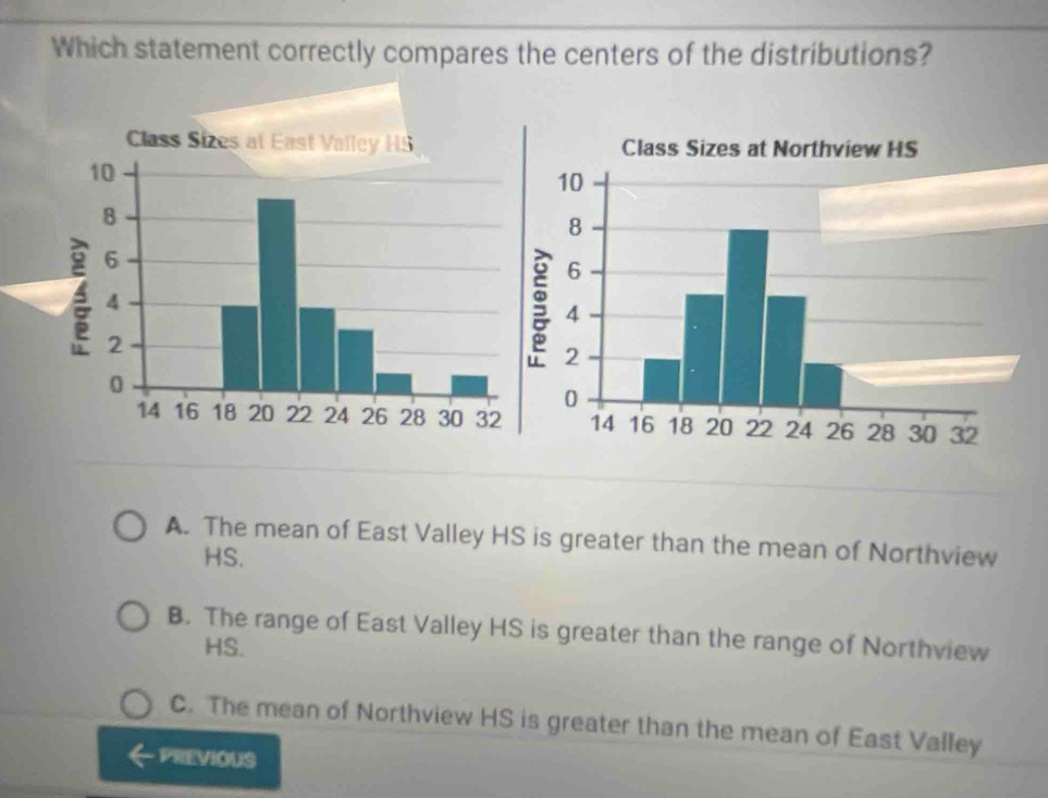 Which statement correctly compares the centers of the distributions?
Class Sizes at East Valley HS Class Sizes at Northview HS
A. The mean of East Valley HS is greater than the mean of Northview
HS.
B. The range of East Valley HS is greater than the range of Northview
HS.
C. The mean of Northview HS is greater than the mean of East Valley
PREVIOUS