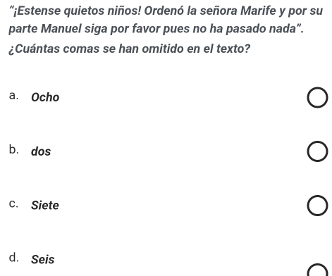 “¡Estense quietos niños! Ordenó la señora Marife y por su
parte Manuel siga por favor pues no ha pasado nada”.
¿Cuántas comas se han omitido en el texto?
a. Ocho
bù dos
c. Siete
d. Seis