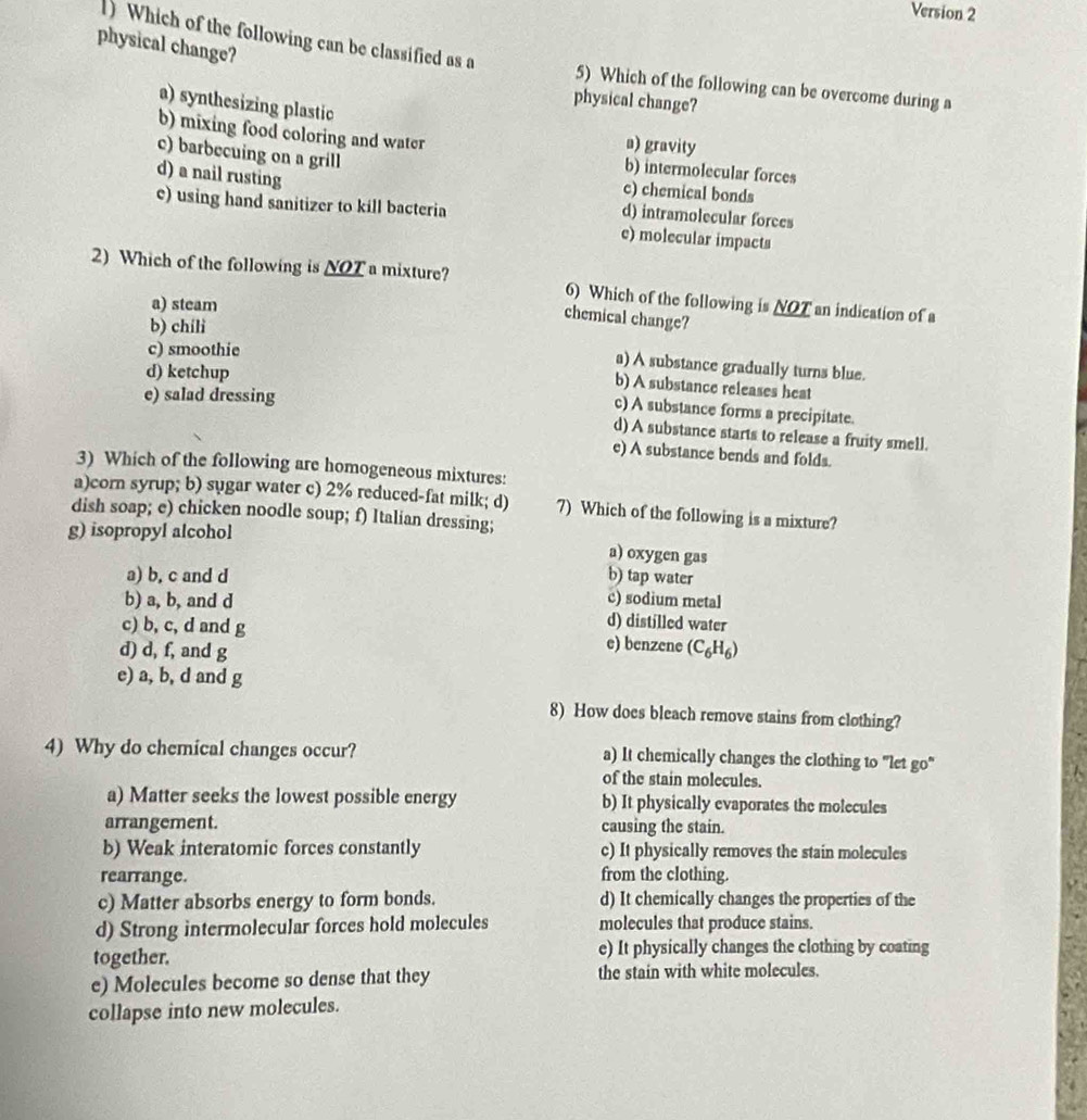 Version 2
) Which of the following can be classified as a
physical change?
5) Which of the following can be overcome during a
physical change?
a) synthesizing plastic
b) mixing food coloring and water
a) gravity
c) barbecuing on a grill
b) intermolecular forces
d) a nail rusting
c) chemical bonds
e) using hand sanitizer to kill bacteria
d) intramolecular forces
e) molecular impacts
2) Which of the following is _ NO' C a mixture? 6) Which of the following is NOT an indication of a
a) steam
chemical change?
b) chíli
c) smoothie
a) A substance gradually turns blue.
d) ketchup
b) A substance releases heat
e) salad dressing
c) A substance forms a precipitate.
d) A substance starts to release a fruity smell.
e) A substance bends and folds.
3) Which of the following are homogeneous mixtures:
a)corn syrup; b) sugar water c) 2% reduced-fat milk; d) 7) Which of the following is a mixture?
dish soap; e) chicken noodle soup; f) Italian dressing;
g) isopropyl alcohol
a) oxygen gas
b) tap water
a) b, c and d c) sodium metal
b) a, b, and d d) distilled water
c) b, c, d and g e) benzene
d) d, f, and g (C_6H_6)
e) a, b, d and g
8) How does bleach remove stains from clothing?
4) Why do chemical changes occur? a) It chemically changes the clothing to "let go"
of the stain molecules.
a) Matter seeks the lowest possible energy b) It physically evaporates the molecules
arrangement. causing the stain.
b) Weak interatomic forces constantly c) It physically removes the stain molecules
rearrange. from the clothing.
c) Matter absorbs energy to form bonds. d) It chemically changes the properties of the
d) Strong intermolecular forces hold molecules molecules that produce stains.
together. e) It physically changes the clothing by coating
e) Molecules become so dense that they the stain with white molecules.
collapse into new molecules.