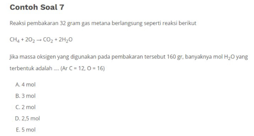 Contoh Soal 7
Reaksi pembakaran 32 gram gas metana berlangsung seperti reaksi berikut
CH_4+2O_2to CO_2+2H_2O
Jika massa oksigen yang digunakan pada pembakaran tersebut 160 gr, banyaknya mol H_2O yang
terbentuk adalah .... (ArC=12,O=16)
A. 4 mol
B. 3 mol
C. 2 mol
D. 2,5 mol
E. 5 mol