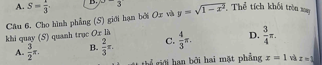 A. S= 1/3 . 
B. x-3
Câu 6. Cho hình phẳng (S) giới hạn bởi Ox và y=sqrt(1-x^2). Thể tích khối tròn xoay
khi quay (S) quanh trục Ox là
D.  3/4 π.
A.  3/2 π.
B.  2/3 π.
C.  4/3 π. 
thể giới han bởi hai mặt phẳng x=1 và x=3