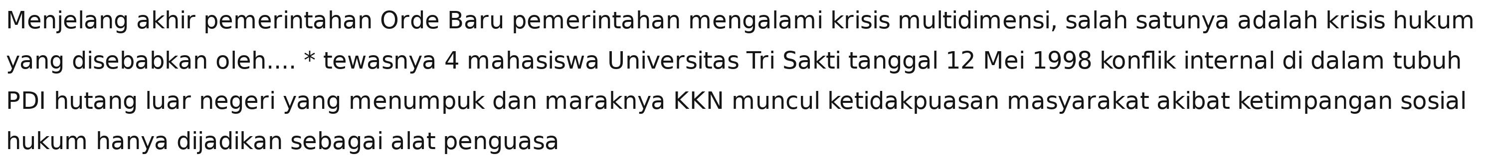 Menjelang akhir pemerintahan Orde Baru pemerintahan mengalami krisis multidimensi, salah satunya adalah krisis hukum 
yang disebabkan oleh.... * tewasnya 4 mahasiswa Universitas Tri Sakti tanggal 12 Mei 1998 konflik internal di dalam tubuh 
PDI hutang luar negeri yang menumpuk dan maraknya KKN muncul ketidakpuasan masyarakat akibat ketimpangan sosial 
hukum hanya dijadikan sebagai alat penguasa