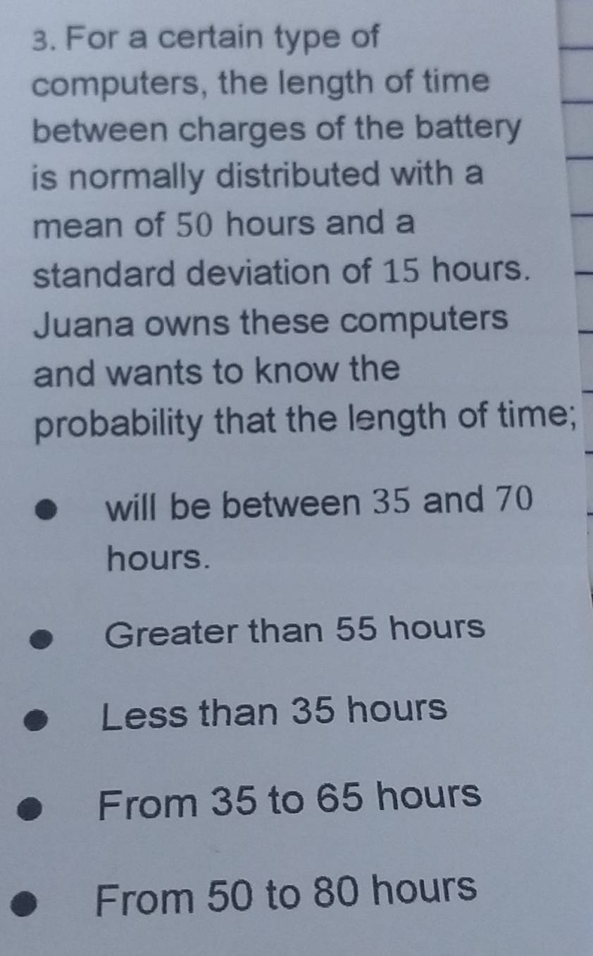 For a certain type of
computers, the length of time
between charges of the battery
is normally distributed with a
mean of 50 hours and a
standard deviation of 15 hours.
Juana owns these computers
and wants to know the
probability that the length of time;
will be between 35 and 70
hours.
Greater than 55 hours
Less than 35 hours
From 35 to 65 hours
From 50 to 80 hours