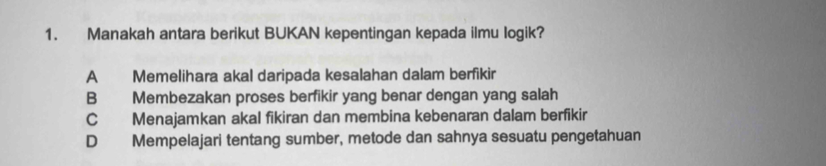 Manakah antara berikut BUKAN kepentingan kepada ilmu logik?
A Memelihara akal daripada kesalahan dalam berfikir
B Membezakan proses berfikir yang benar dengan yang salah
C Menajamkan akal fikiran dan membina kebenaran dalam berfikir
D Mempelajari tentang sumber, metode dan sahnya sesuatu pengetahuan