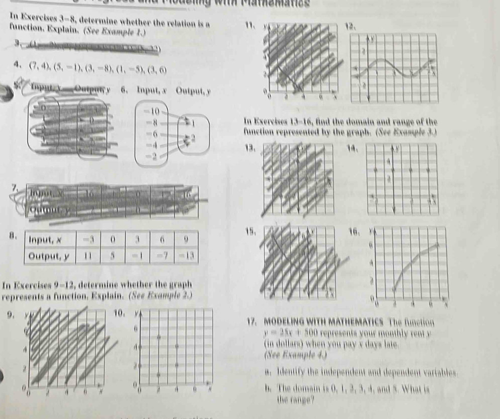 ueig wih Mamemanze 
In Exercises 3-8 , determine whether the relation is a 11、 
function. Explain. (See Example 1.) 
2、 
3、 
4、 (7,4),(5,-1),(3,-8), (1,-5),(3,6)
Imput y Output y 6. Input, x Output, y
= 10
L
-8 1 In Exercises 13-16, find the domain and range of the 
=6 function represented by the graph. (See Example 3.) 
=4 
13 14、 
=2 
1516. 
In Exercises 9-12 , determine whether the graph 
represents a function. Explain. (See Example 2.) 
9.10. 
17. MODELING WITH MATHEMATICS The fmction
y=25x+500 represents your mont rn 
(in dollars) when you pay x days late. 
(See Example 4) 
a. Identify the independent and dependent variables. 
b. The domain is 0, 1, 2, 3, 4, and 5. What is 
the range?