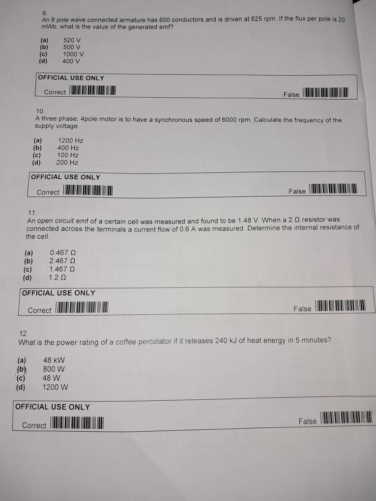 An 8 pole wave connected armature has 600 conductors and is driven at 625 rpm. If the flux per pole is 20
mWb, what is the value of the generated emf?
(a) 520 V
(b) 500 V
(c) 1000 V
(d) 400 V
OFFICIAL USE ONLY
Correct False
10.
A three phase, 4pole motor is to have a synchronous speed of 6000 rpm. Calculate the frequency of the
supply voltage.
(a) 1200 Hz
(b) 400 Hz
(c) 100 Hz
(d) 200 Hz
OFFICIAL USE ONLY
Correct False
11.
An open circuit emf of a certain cell was measured and found to be 1.48 V. When a 2 Ω resistor was
connected across the terminals a current flow of 0.6 A was measured. Determine the internal resistance of
the cell.
(a) 0.467 Ω
(b) 2.467Ω
(c) 1.467 Ω
(d) 1.2Ω
OFFICIAL USE ONLY
Correct False
12.
What is the power rating of a coffee percolator if it releases 240 kJ of heat energy in 5 minutes?
(a) 48 kW
(b) 800 W
(c) 48 W
(d) 1200 W
OFFICIAL USE ONLY
Correct False
