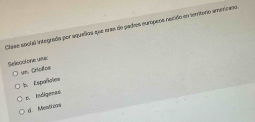 Clase social integrada por aquellos que eran de padres europeos nacido en territorio americano.
Seleccione una:
un. Criollos
b. Españoles
c. Indígenas
d. Mestizos