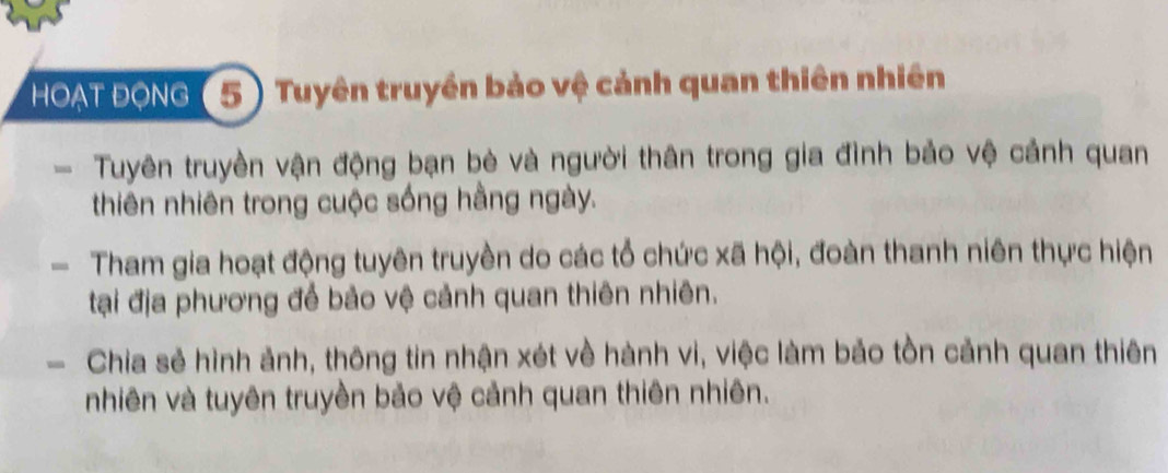 HOAT ĐONG ( 5) Tuyên truyền bảo vệ cảnh quan thiên nhiên 
Tuyên truyền vận động bạn bè và người thân trong gia đình bảo vệ cảnh quan 
thiên nhiên trong cuộc sống hằng ngày. 
- Tham gia hoạt động tuyên truyền do các tổ chức xã hội, đoàn thanh niên thực hiện 
tại địa phương để bảo vệ cảnh quan thiên nhiên. 
- Chia sẻ hình ảnh, thông tin nhận xét về hành vi, việc làm bảo tồn cảnh quan thiên 
nhiên và tuyên truyền bảo vệ cảnh quan thiên nhiên.