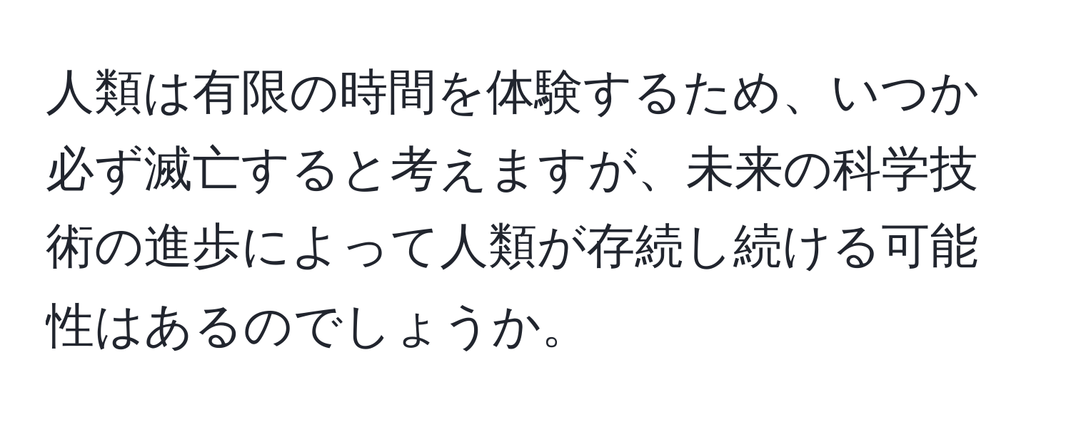 人類は有限の時間を体験するため、いつか必ず滅亡すると考えますが、未来の科学技術の進歩によって人類が存続し続ける可能性はあるのでしょうか。