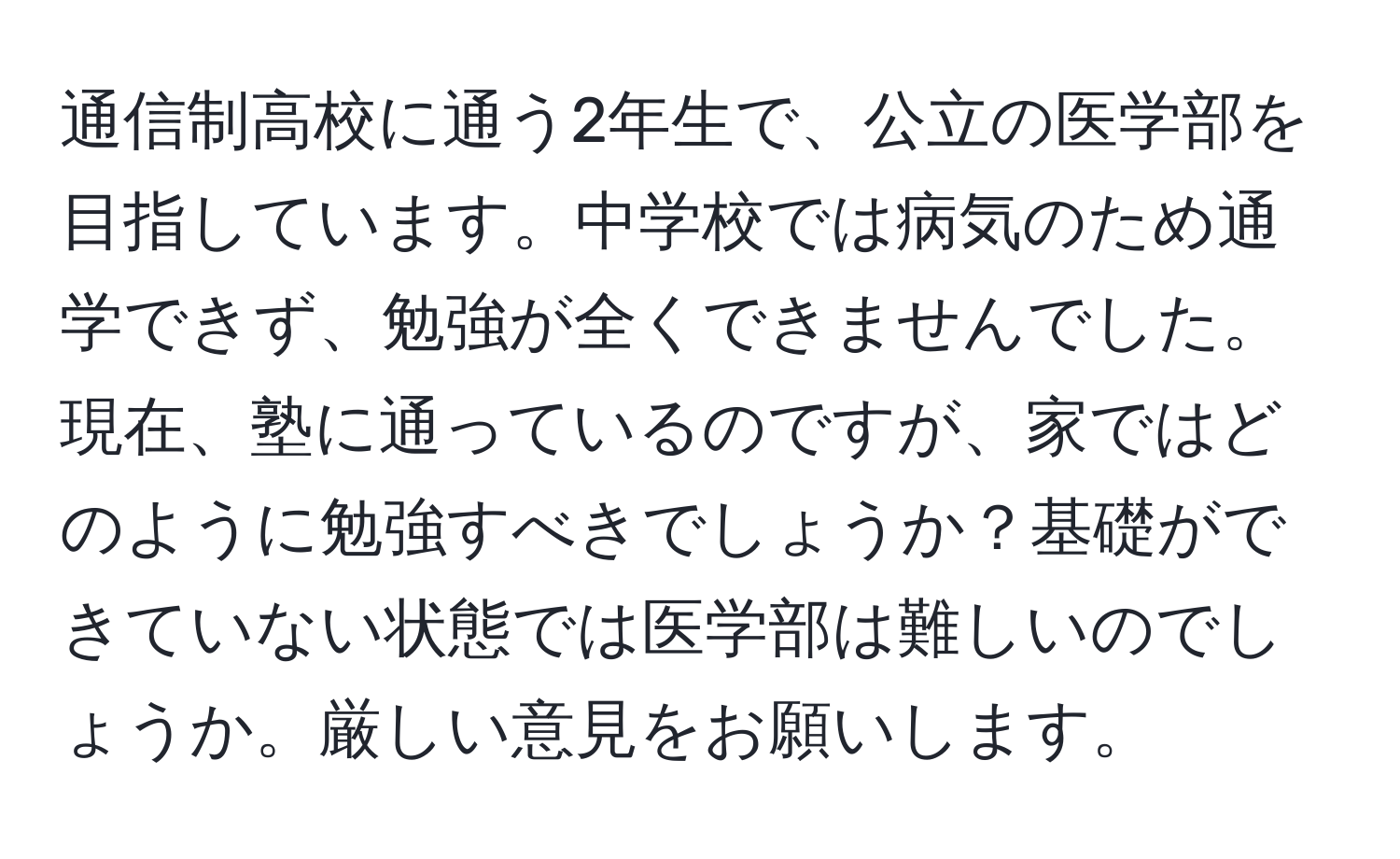 通信制高校に通う2年生で、公立の医学部を目指しています。中学校では病気のため通学できず、勉強が全くできませんでした。現在、塾に通っているのですが、家ではどのように勉強すべきでしょうか？基礎ができていない状態では医学部は難しいのでしょうか。厳しい意見をお願いします。