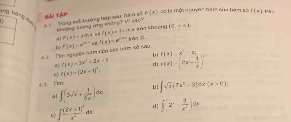 bng bảng dướ
1) bài tập
4 1. Trong mỗi trường hợp sau, hàm số F(x) có là một nguyên hàm của hàm số f(x) trên
khoảng tương ứng không? Vì sao?
a) F(x)=xln x và f(x)=1+ln x trên khoảng (0;+∈fty );
b) F(x)=e^(sin x) và f(x)=e^(cos x) trên R.
4.2. Tim nguyên hàm của các hàm số sau:
a) f(x)=3x^2+2x-1; b) f(x)=x^3-x;
c) f(x)=(2x+1)^2; d) f(x)=(2x- 1/x )^2. 
4.3. Tim:
a) ∈t (3sqrt(x)+ 1/sqrt[3](x) )dx;
b) ∈t sqrt(x)(7x^2-3)dx(x>0);
c) ∈t frac (2x+1)^2x^2dx;
d) ∈t (2^x+ 3/x^2 )dx.