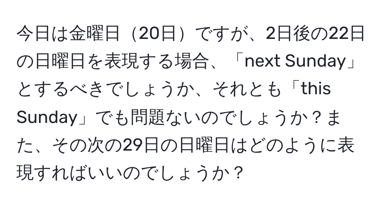 今日は金曜日20日ですが、2日後の22日の日曜日を表現する場合、「next Sunday」とするべきでしょうか、それとも「this Sunday」でも問題ないのでしょうか？また、その次の29日の日曜日はどのように表現すればいいのでしょうか？