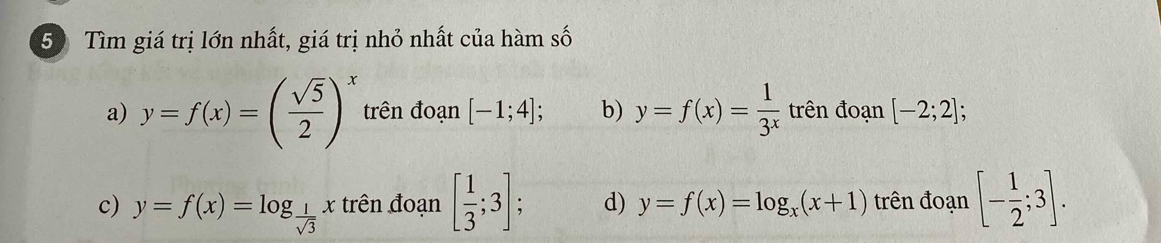 Tìm giá trị lớn nhất, giá trị nhỏ nhất của hàm số
a) y=f(x)=( sqrt(5)/2 )^x trên đoạn [-1;4]; b) y=f(x)= 1/3^x  trên đoạn [-2;2];
c) y=f(x)=log _ 1/sqrt(3) x trên đoạn [ 1/3 ;3]; d) y=f(x)=log _x(x+1) trên đoạn [- 1/2 ;3].