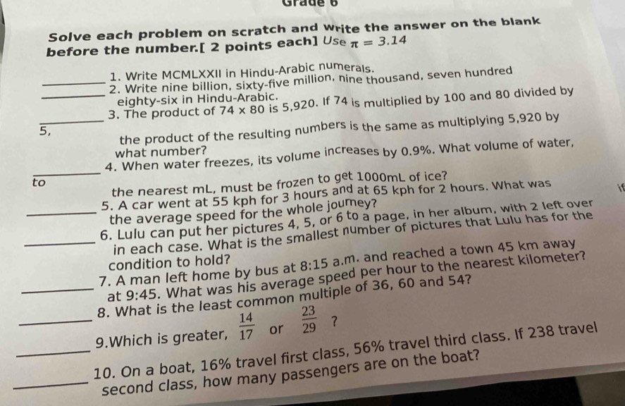 Grade 6 
Solve each problem on scratch and write the answer on the blank 
before the number.[ 2 points each] Use π =3.14
1. Write MCMLXXII in Hindu-Arabic numerals. 
_2. Write nine billion, sixty-five million, nine thousand, seven hundred 
eighty-six in Hindu-Arabic. 
_3. The product of 74* 80 is 5,920. If 74 is multiplied by 100 and 80 divided by 
_the product of the resulting numbers is the same as multiplying 5,920 by
5, 
what number? 
_ 
4. When water freezes, its volume increases by 0.9%. What volume of water, 
the nearest mL, must be frozen to get 1000mL of ice? 
to 
5. A car went at 55 kph for 3 hours and at 65 kph for 2 hours. What was if 
the average speed for the whole journey? 
_6. Lulu can put her pictures 4, 5, or 6 to a page, in her album, with 2 left over 
_in each case. What is the smallest number of pictures that Lulu has for the 
condition to hold? 
7. A man left home by bus at 8:15 a.m. and reached a town 45 km away 
at 9:45. What was his average speed per hour to the nearest kilometer? 
_8. V is the least common multiple of 36, 60 and 54? 
_9.Which is greater,  14/17  or  23/29  ？ 
_10. On a boat, 16% travel first class, 56% travel third class. If 238 travel 
_second class, how many passengers are on the boat?