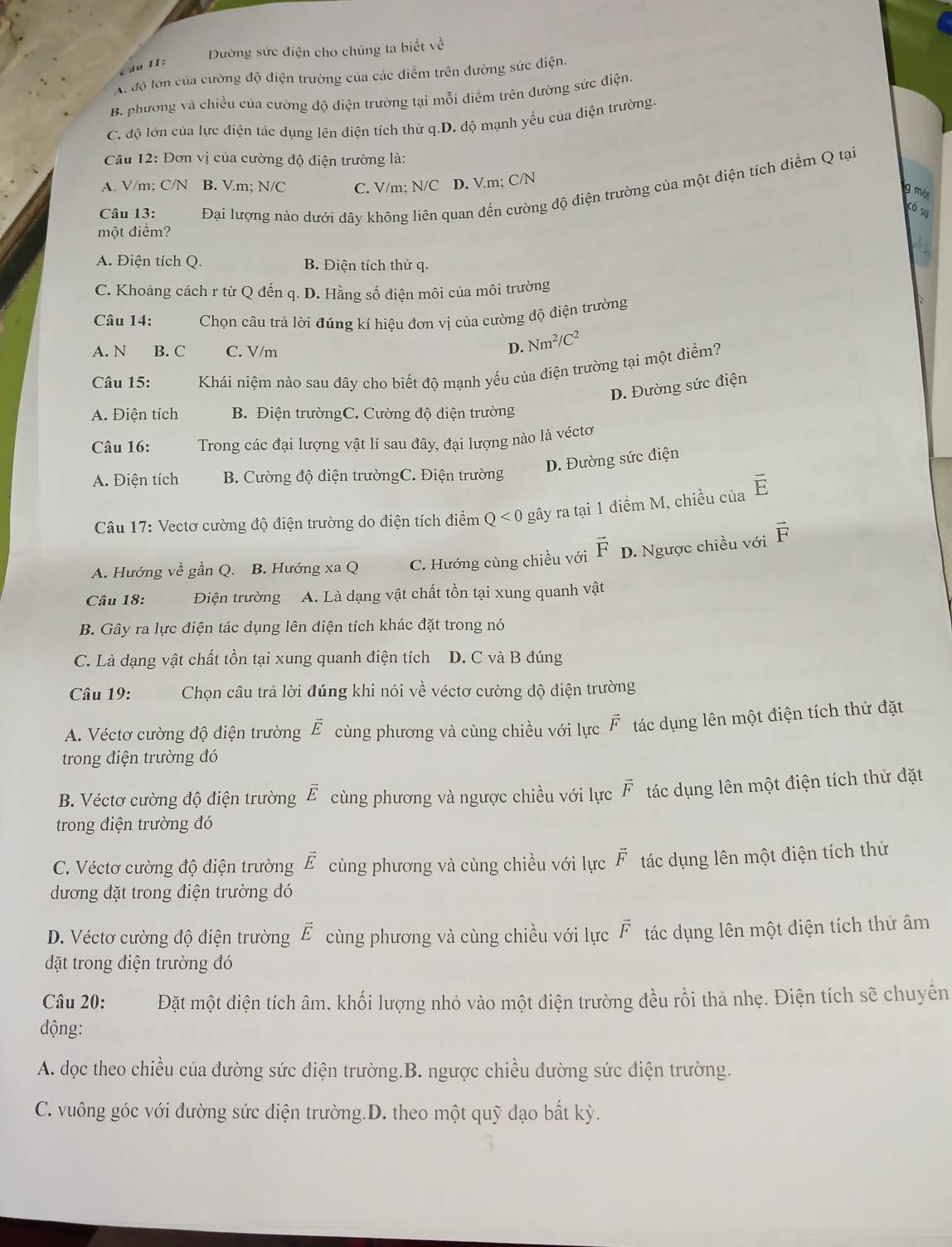 Dường sức điện cho chúng ta biết về
Câu II:
A độ lớn của cường độ điện trường của các điểm trên đường sức điện.
B. phương và chiều của cường độ điện trường tại mỗi điểm trên đường sức điện.
C. độ lớn của lực điện tác dụng lên điện tích thử q.D. độ mạnh yếu của điện trường.
Câu 12: Đơn vị của cường độ điện trường là:
A. V/m; C/N B. Vm; N/C C. V/m; N/C D. V.m; C/N
Câu 13: Đại lượng nảo dưới dây không liên quan đến cường độ điện trường của một điện tích điểm Q tại
g mỏt
Có sự
một điểm?
A. Điện tích Q. B. Điện tích thử q.
C. Khoảng cách r từ Q đến q. D. Hằng số điện môi của môi trường
Câu 14: Chọn câu trả lời đúng kí hiệu đơn vị của cường độ điện trường
A. N B. C C. V/m
D. Nm^2/C^2
Câu 15: Khái niệm nào sau đây cho biết độ mạnh yếu của điện trường tại một điểm?
D. Đường sức điện
A. Điện tích B. Điện trườngC. Cường độ điện trường
Câu 16: Trong các đại lượng vật lí sau đây, đại lượng nào là véctơ
D. Đường sức điện
A. Điện tích  B. Cường độ điện trườngC. Điện trường
Câu 17: Vectơ cường độ điện trường do điện tích điểm Q<0</tex> gây ra tại 1 điểm M, chiều của vector E
A. Hướng về gần Q. B. Hướng xa Q C. Hướng cùng chiều với vector F D. Ngược chiều với vector F
Câu 18: Điện trường A. Là dạng vật chất tồn tại xung quanh vật
B. Gây ra lực điện tác dụng lên diện tích khác đặt trong nó
C. Là dạng vật chất tồn tại xung quanh điện tích D. C và B đúng
Câu 19: Chọn câu trả lời đúng khi nói về véctơ cường độ điện trường
A. Véctơ cường độ điện trường overline E cùng phương và cùng chiều với lực vector F tác dụng lên một điện tích thử đặt
trong điện trường đó
B. Véctơ cường độ điện trường vector E cùng phương và ngược chiều với lực vector F tác dụng lên một điện tích thử đặt
trong điện trường đó
C. Véctơ cường độ điện trường vector E cùng phương và cùng chiều với lực vector F tác dụng lên một điện tích thử
dương đặt trong điện trường đó
D. Véctơ cường độ điện trường vector E cùng phương và cùng chiều với lực vector F tác dụng lên một điện tích thứ âm
đặt trong điện trường đó
Câu 20: Đặt một điện tích âm, khối lượng nhỏ vào một điện trường đều rồi thá nhẹ. Điện tích sẽ chuyên
động:
A. dọc theo chiều của đường sức điện trường.B. ngược chiều đường sức điện trường.
C. vuông góc với đường sức điện trường.D. theo một quỹ đạo bất kỳ.