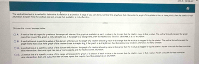 = " t ?d 
The verical line test is a methord to determine itf a retation is a function. It says: if you can drww a vertical the enyathers that intersents the graph of the ratation in two or more pointe, then the rtaton a rot
a function. Euplain how the vertical tine test proves that a retation is not a function.
Choose the corred anewer below
A. Avertical tine at a specitic poatiue of the range awtil intersect the graph of a retation at each acative in the domn that the ratation mags to that protue. The verical ine atl intered the gagp
more than once if the graph is not a straight tine. If the graph is a straight line, then the retation is a function; othenaise, it is not a function
B. A vertical tine at a specitic avatiue of the domain will intersent the graph of a retation at each poatue in the range that the sratve is mappet to by the ratation. The veriual ine wll resed the
graph more then once if the graph of the retation is not a straight ting, if the graph is a stright tire, then the retation is a function; othenaes, it is not a funnion
G. A vertical tine at a specitic aratiue of the dumain will intersect the graph of a retation at each y -atue in the range that the sratiue is mapped to by the relation If evan one suchine has mor tas
one infersention, then one ingut has two or more outputs and the retation is not a function.
D. A vertical the at a speciic yoalue of the range will intersent the graph of a relation at each enoue in the domen that the retation mage to that poalius. if svan ond such line tal more t
one intersection, then one output has twp or more inpute that map to it and the retation is not a function.